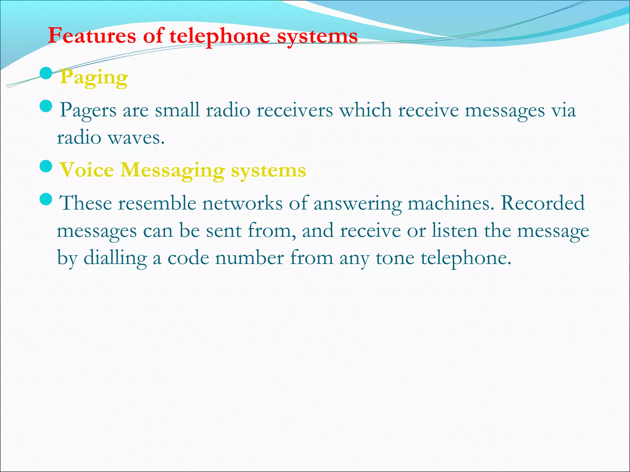 Features of telephone systems
Paging
Pagers are small radio receivers which receive messages via
 radio waves.
Voice Messaging systems
These resemble networks of answering machines. Recorded
 messages can be sent from, and receive or listen the message
 by dialling a code number from any tone telephone.
 