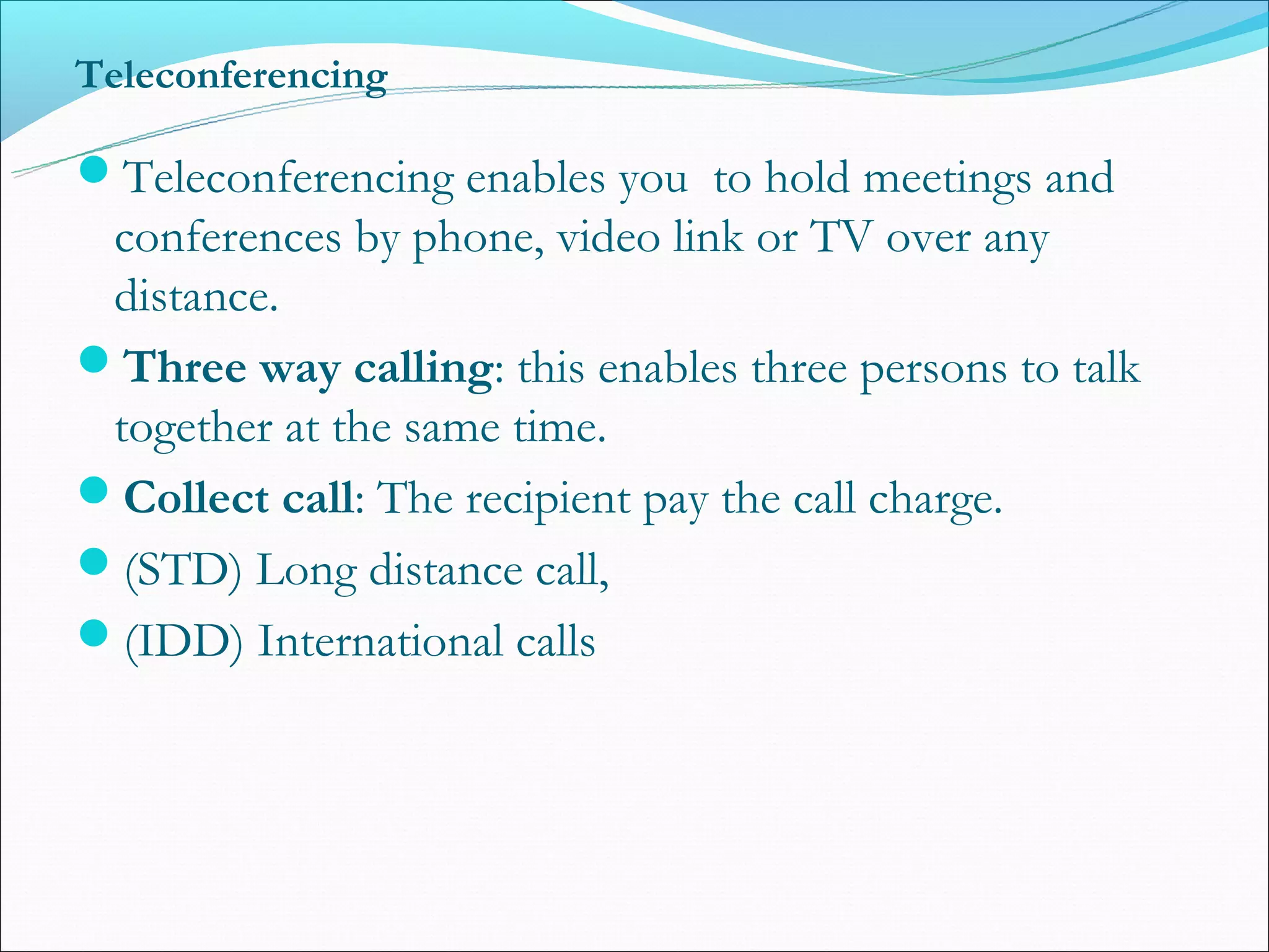 Teleconferencing

Teleconferencing enables you to hold meetings and
 conferences by phone, video link or TV over any
 distance.
Three way calling: this enables three persons to talk
 together at the same time.
Collect call: The recipient pay the call charge.
(STD) Long distance call,
(IDD) International calls
 