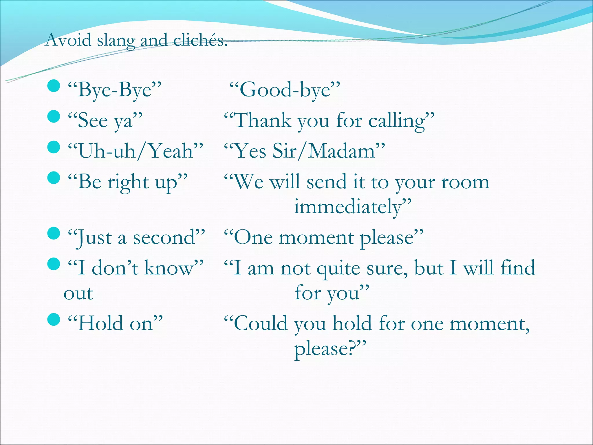 Avoid slang and clichés.

“Bye-Bye”      “Good-bye”
“See ya”      “Thank you for calling”
“Uh-uh/Yeah” “Yes Sir/Madam”
“Be right up” “We will send it to your room
                        immediately”
“Just a second” “One moment please”
“I don’t know” “I am not quite sure, but I will find
 out                    for you”
“Hold on”       “Could you hold for one moment,
                        please?”
 