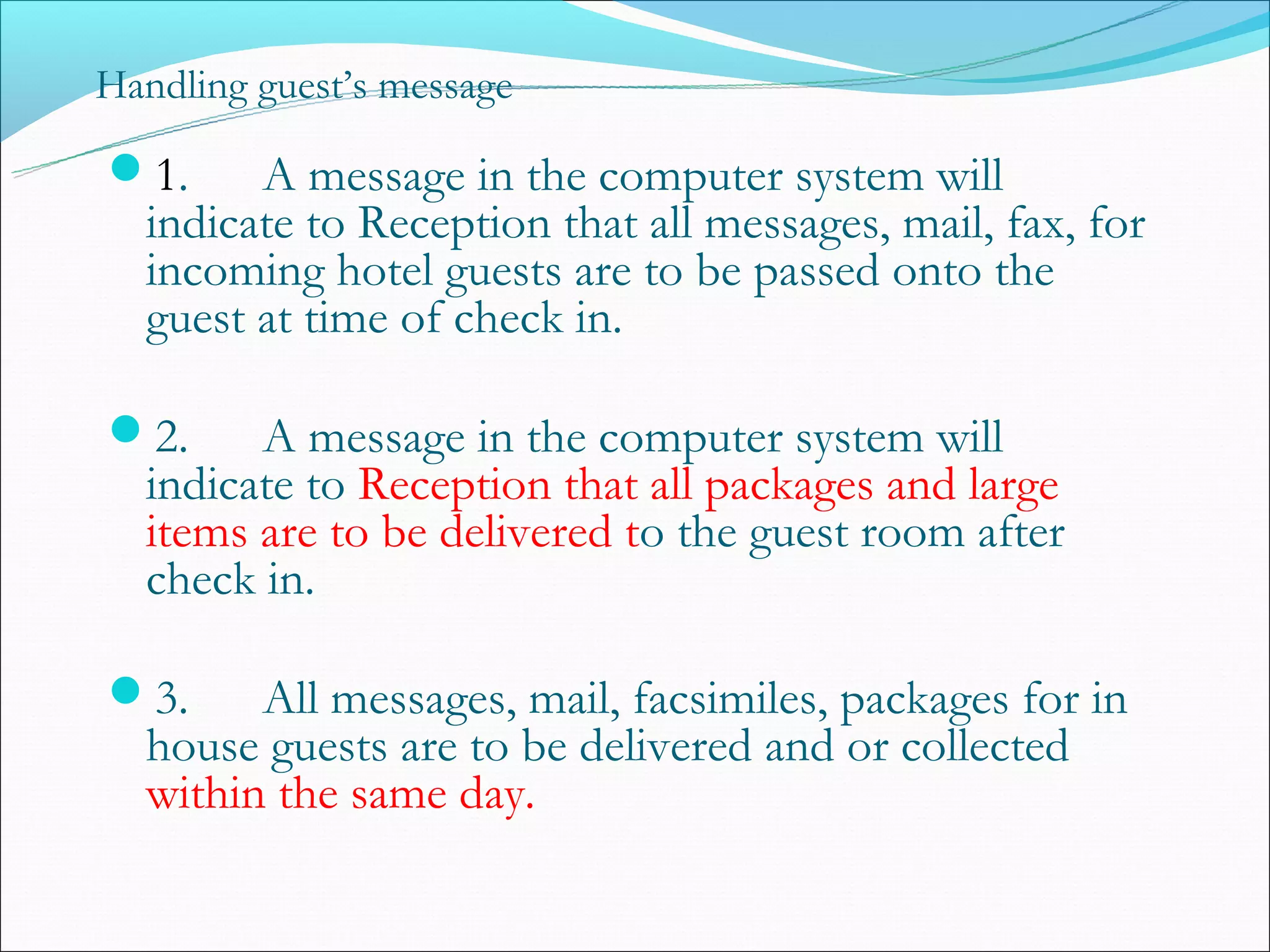 Handling guest’s message

1.     A message in the computer system will
  indicate to Reception that all messages, mail, fax, for
  incoming hotel guests are to be passed onto the
  guest at time of check in.

2.     A message in the computer system will
  indicate to Reception that all packages and large
  items are to be delivered to the guest room after
  check in.

3.     All messages, mail, facsimiles, packages for in
  house guests are to be delivered and or collected
  within the same day.
 