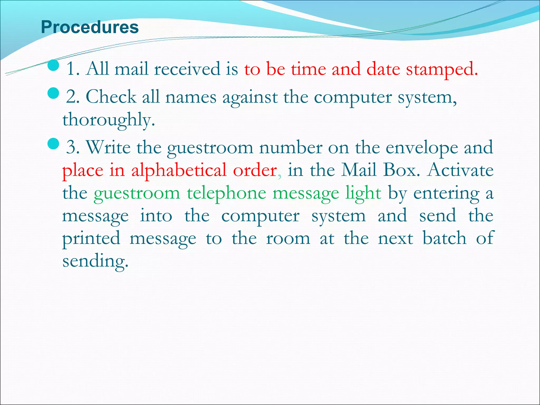 Procedures

1. All mail received is to be time and date stamped.
2. Check all names against the computer system,
 thoroughly.
3. Write the guestroom number on the envelope and
 place in alphabetical order, in the Mail Box. Activate
 the guestroom telephone message light by entering a
 message into the computer system and send the
 printed message to the room at the next batch of
 sending.
 