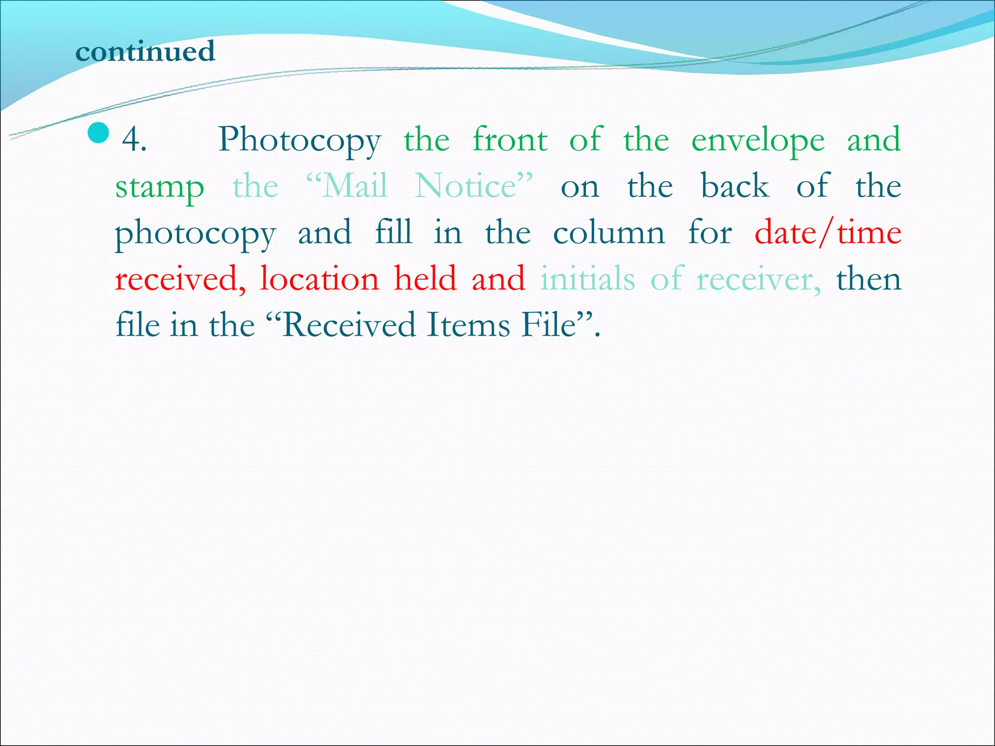 continued

4.        Photocopy the front of the envelope and
  stamp the “Mail Notice” on the back of the
  photocopy and fill in the column for date/time
  received, location held and initials of receiver, then
  file in the “Received Items File”.
 