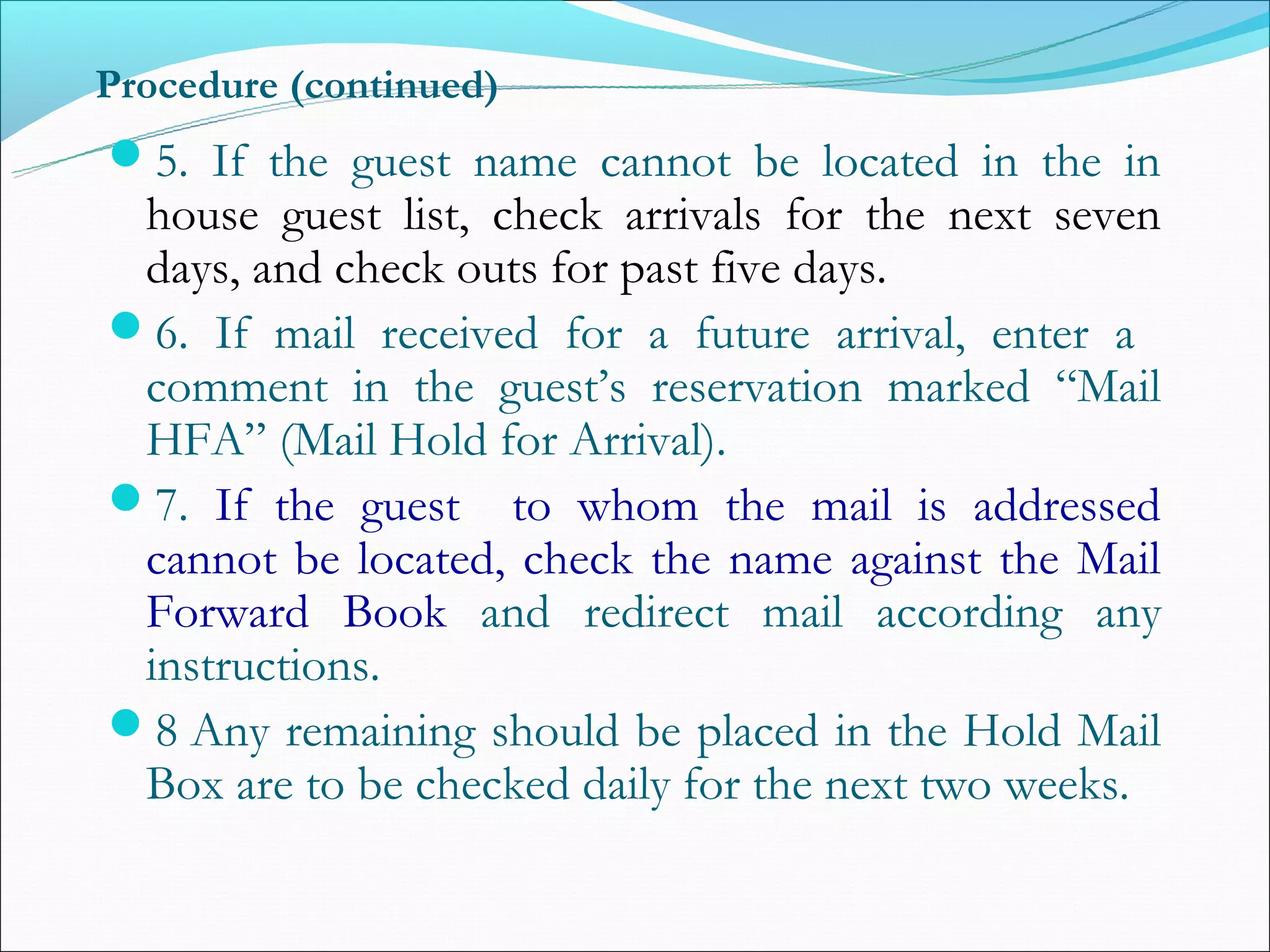 Procedure (continued)
5. If the guest name cannot be located in the in
 house guest list, check arrivals for the next seven
 days, and check outs for past five days.
6. If mail received for a future arrival, enter a
 comment in the guest’s reservation marked “Mail
 HFA” (Mail Hold for Arrival).
7. If the guest to whom the mail is addressed
 cannot be located, check the name against the Mail
 Forward Book and redirect mail according any
 instructions.
8 Any remaining should be placed in the Hold Mail
 Box are to be checked daily for the next two weeks.
 