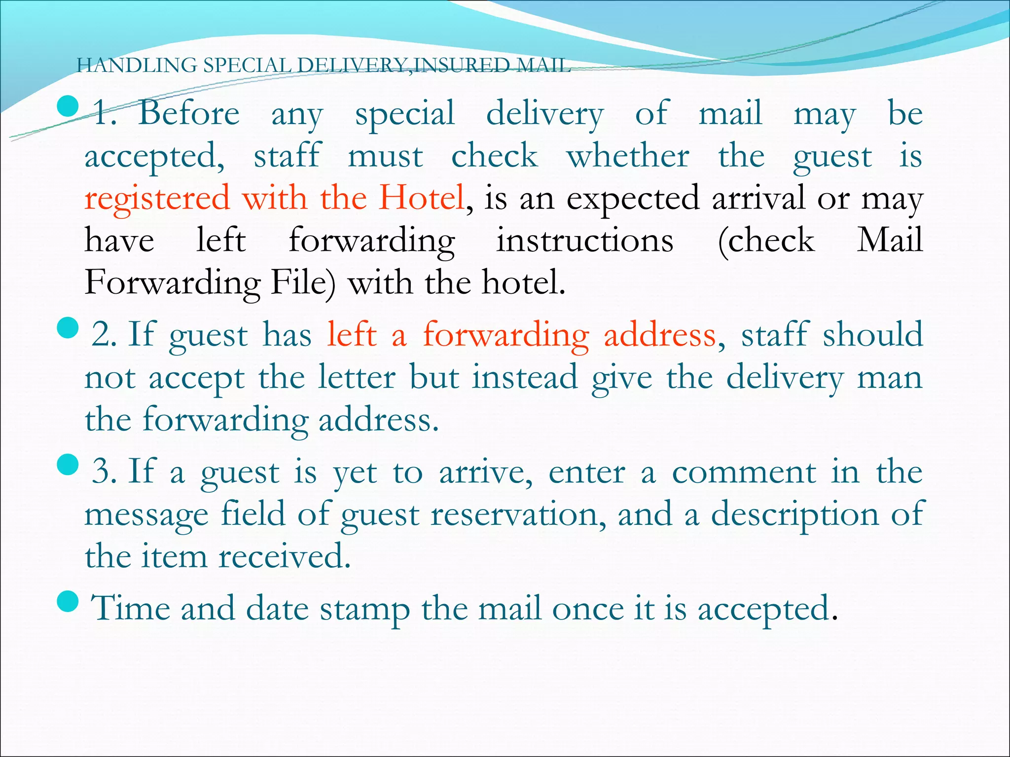 HANDLING SPECIAL DELIVERY,INSURED MAIL

1. Before any special delivery of mail may be
 accepted, staff must check whether the guest is
 registered with the Hotel, is an expected arrival or may
 have left forwarding instructions (check Mail
 Forwarding File) with the hotel.
2. If guest has left a forwarding address, staff should
 not accept the letter but instead give the delivery man
 the forwarding address.
3. If a guest is yet to arrive, enter a comment in the
 message field of guest reservation, and a description of
 the item received.
Time and date stamp the mail once it is accepted.
 