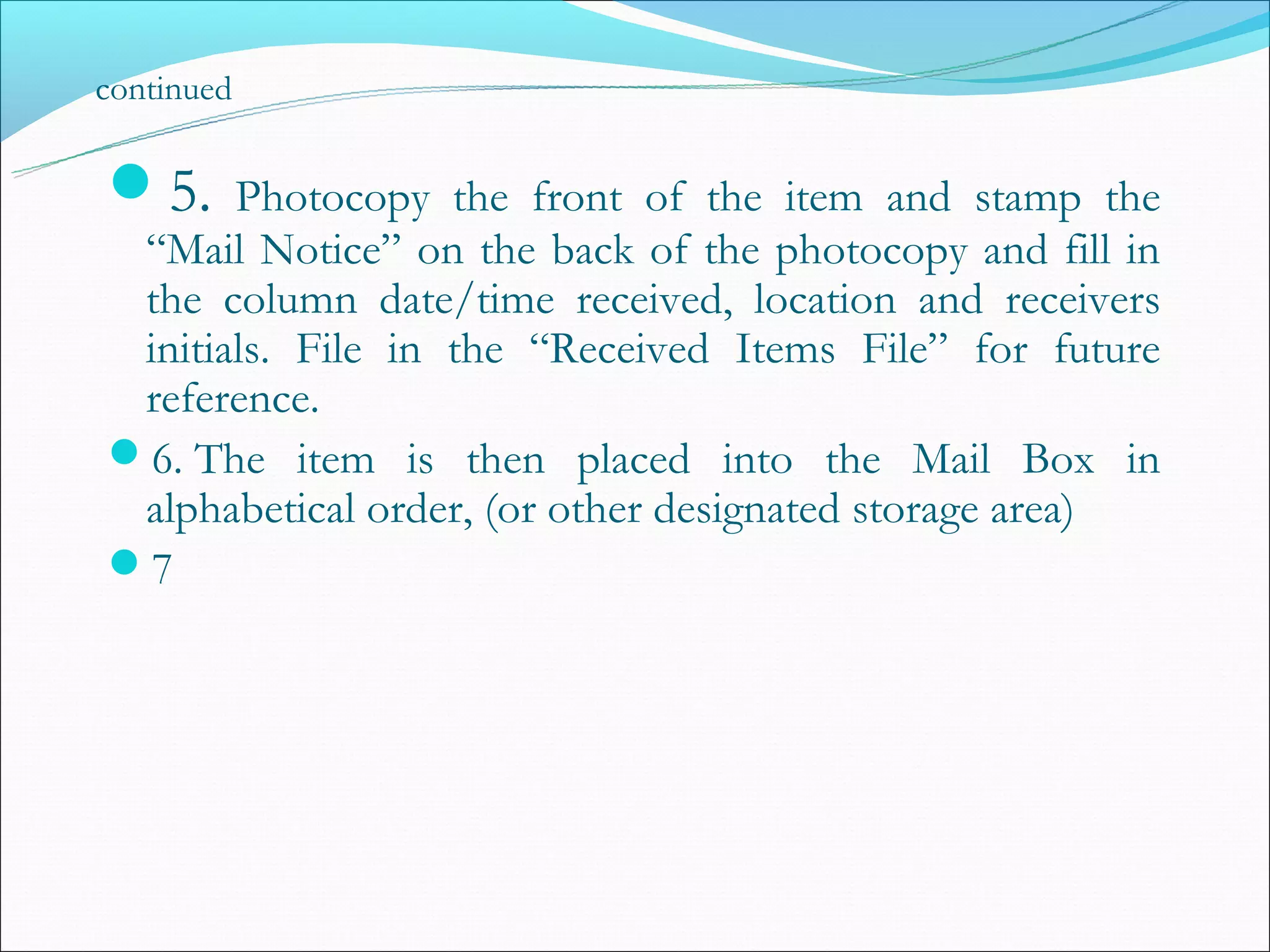 continued

5.    Photocopy the front of the item and stamp the
 “Mail Notice” on the back of the photocopy and fill in
 the column date/time received, location and receivers
 initials. File in the “Received Items File” for future
 reference.
6. The item is then placed into the Mail Box in
 alphabetical order, (or other designated storage area)
7
 