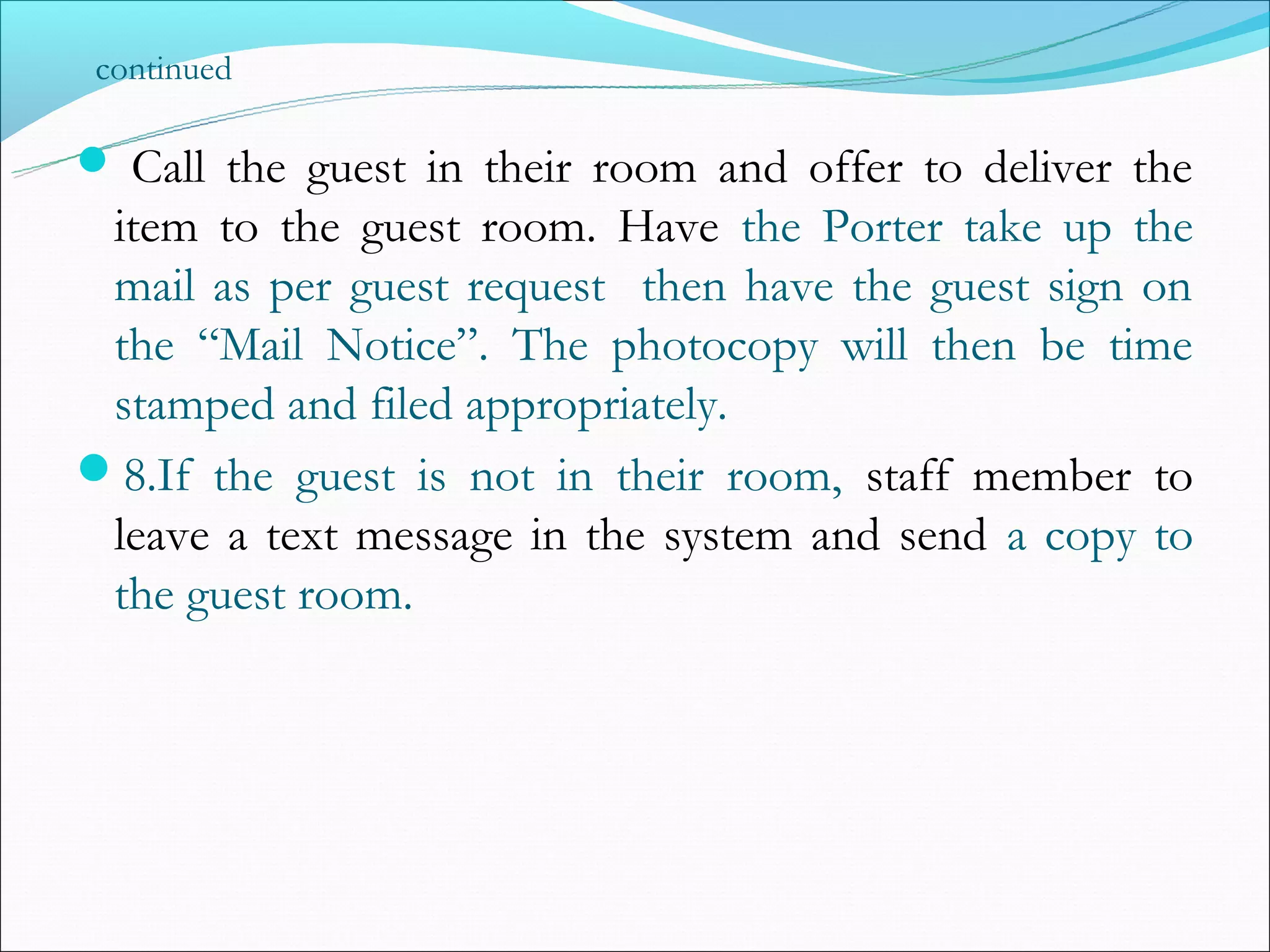 continued

 Call the guest in their room and offer to deliver the
 item to the guest room. Have the Porter take up the
 mail as per guest request then have the guest sign on
 the “Mail Notice”. The photocopy will then be time
 stamped and filed appropriately.
8.If the guest is not in their room, staff member to
 leave a text message in the system and send a copy to
 the guest room.
 