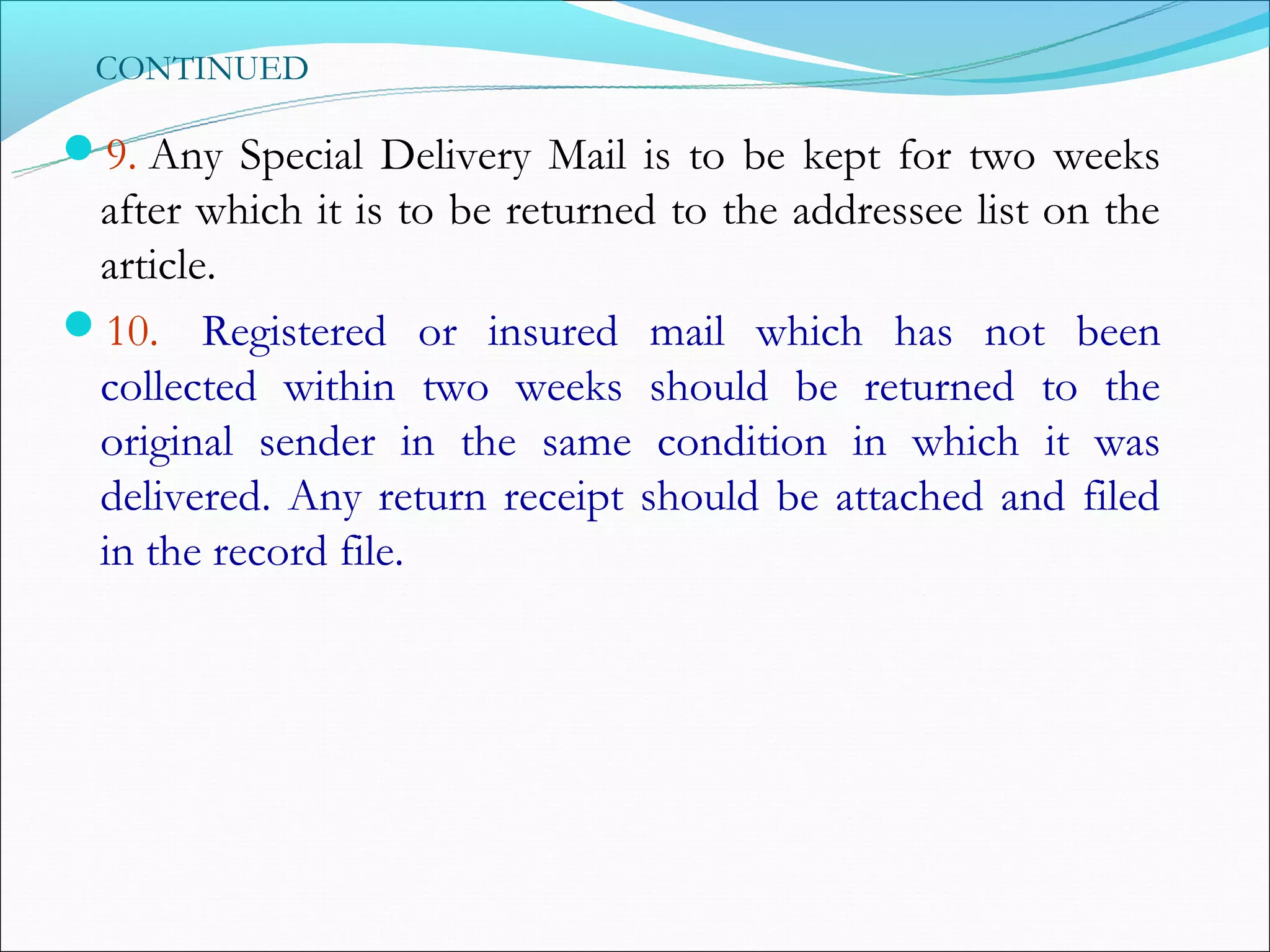 CONTINUED

9. Any Special Delivery Mail is to be kept for two weeks
 after which it is to be returned to the addressee list on the
 article.
10.  Registered or insured mail which has not been
 collected within two weeks should be returned to the
 original sender in the same condition in which it was
 delivered. Any return receipt should be attached and filed
 in the record file.
 