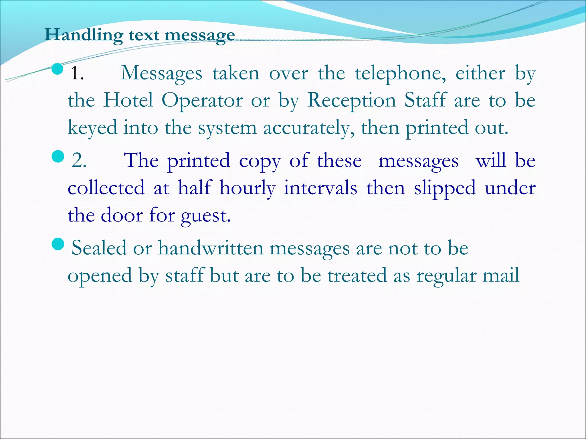 Handling text message
1.    Messages taken over the telephone, either by
 the Hotel Operator or by Reception Staff are to be
 keyed into the system accurately, then printed out.
2.     The printed copy of these messages will be
 collected at half hourly intervals then slipped under
 the door for guest.
Sealed or handwritten messages are not to be
 opened by staff but are to be treated as regular mail
 