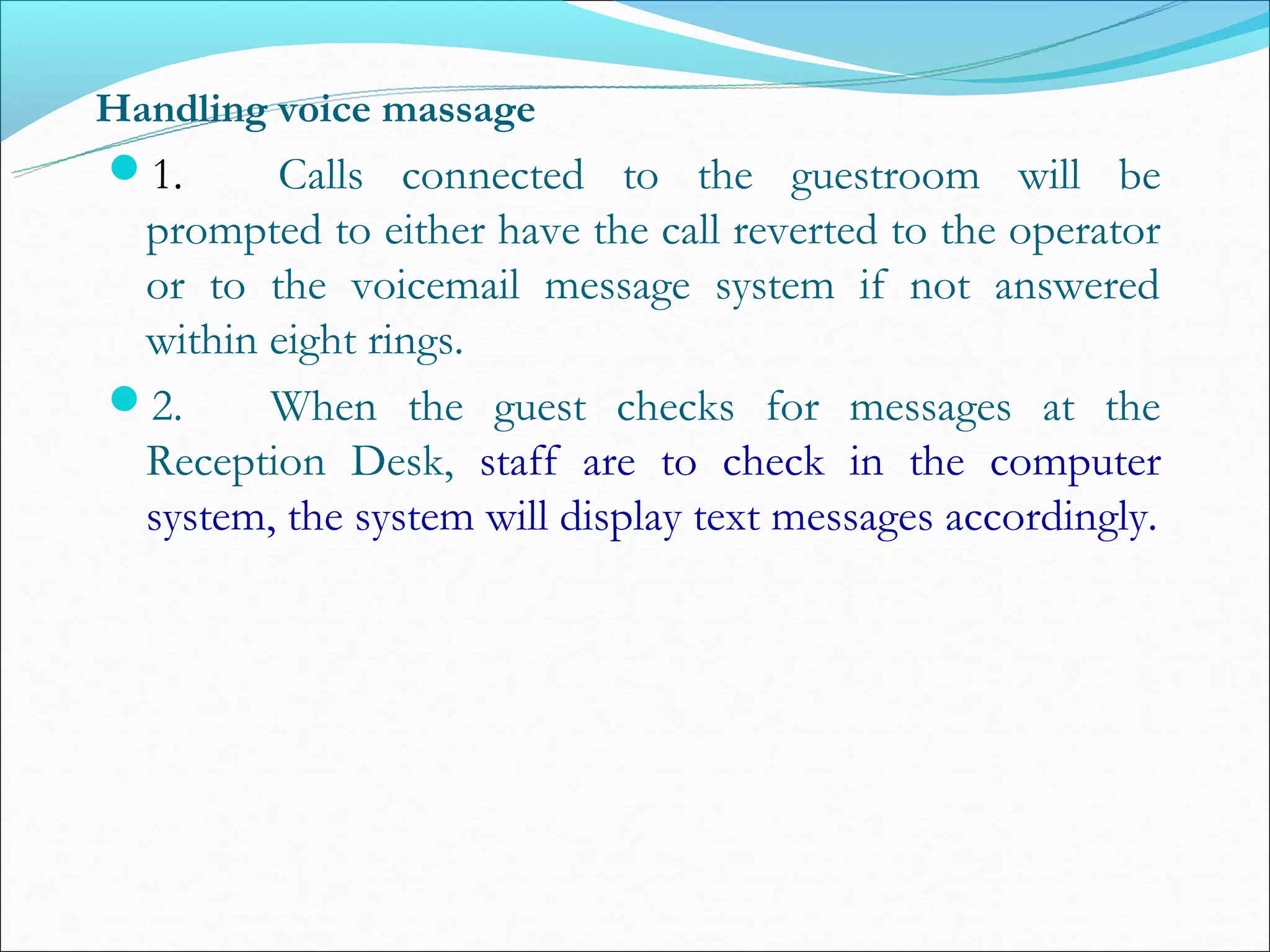 Handling voice massage
1.      Calls connected to the guestroom will be
 prompted to either have the call reverted to the operator
 or to the voicemail message system if not answered
 within eight rings.
2.      When the guest checks for messages at the
 Reception Desk, staff are to check in the computer
 system, the system will display text messages accordingly.
 