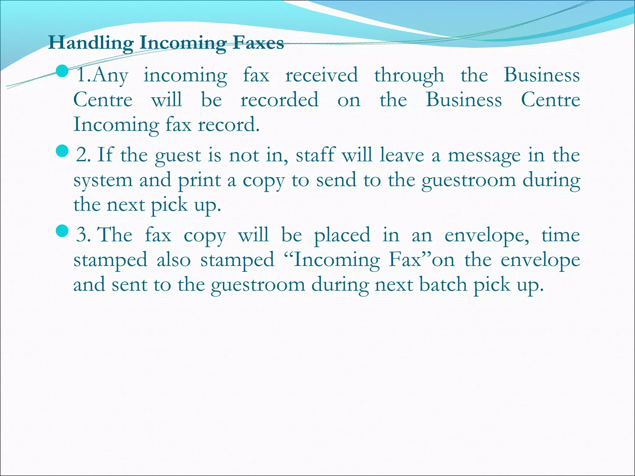 Handling Incoming Faxes
1.Any incoming fax received through the Business
 Centre will be recorded on the Business Centre
 Incoming fax record.
2. If the guest is not in, staff will leave a message in the
 system and print a copy to send to the guestroom during
 the next pick up.
3. The fax copy will be placed in an envelope, time
 stamped also stamped “Incoming Fax”on the envelope
 and sent to the guestroom during next batch pick up.
 