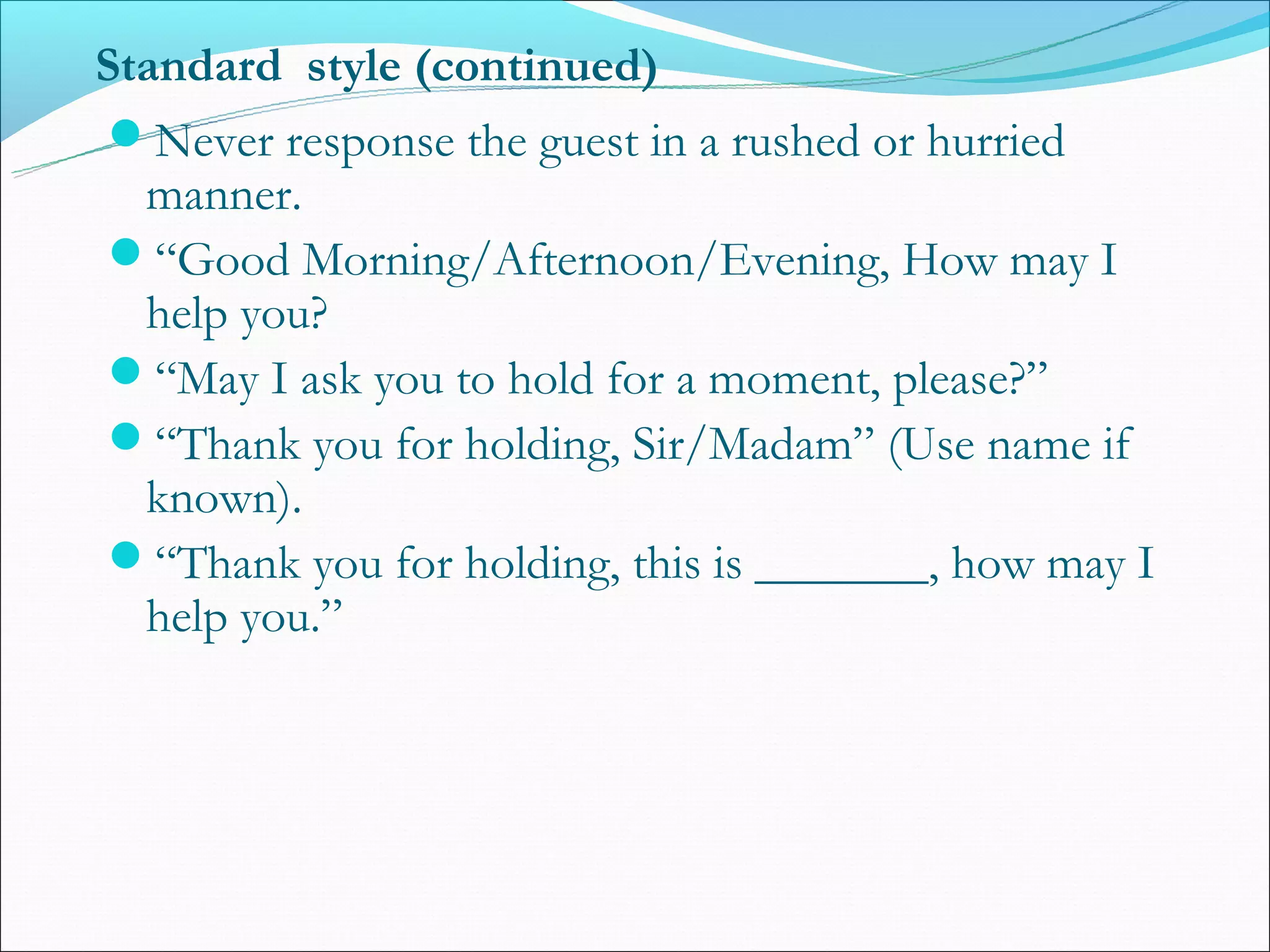 Standard style (continued)
 Never response the guest in a rushed or hurried
  manner.
 “Good Morning/Afternoon/Evening, How may I
  help you?
 “May I ask you to hold for a moment, please?”
 “Thank you for holding, Sir/Madam” (Use name if
  known).
 “Thank you for holding, this is _______, how may I
  help you.”
 