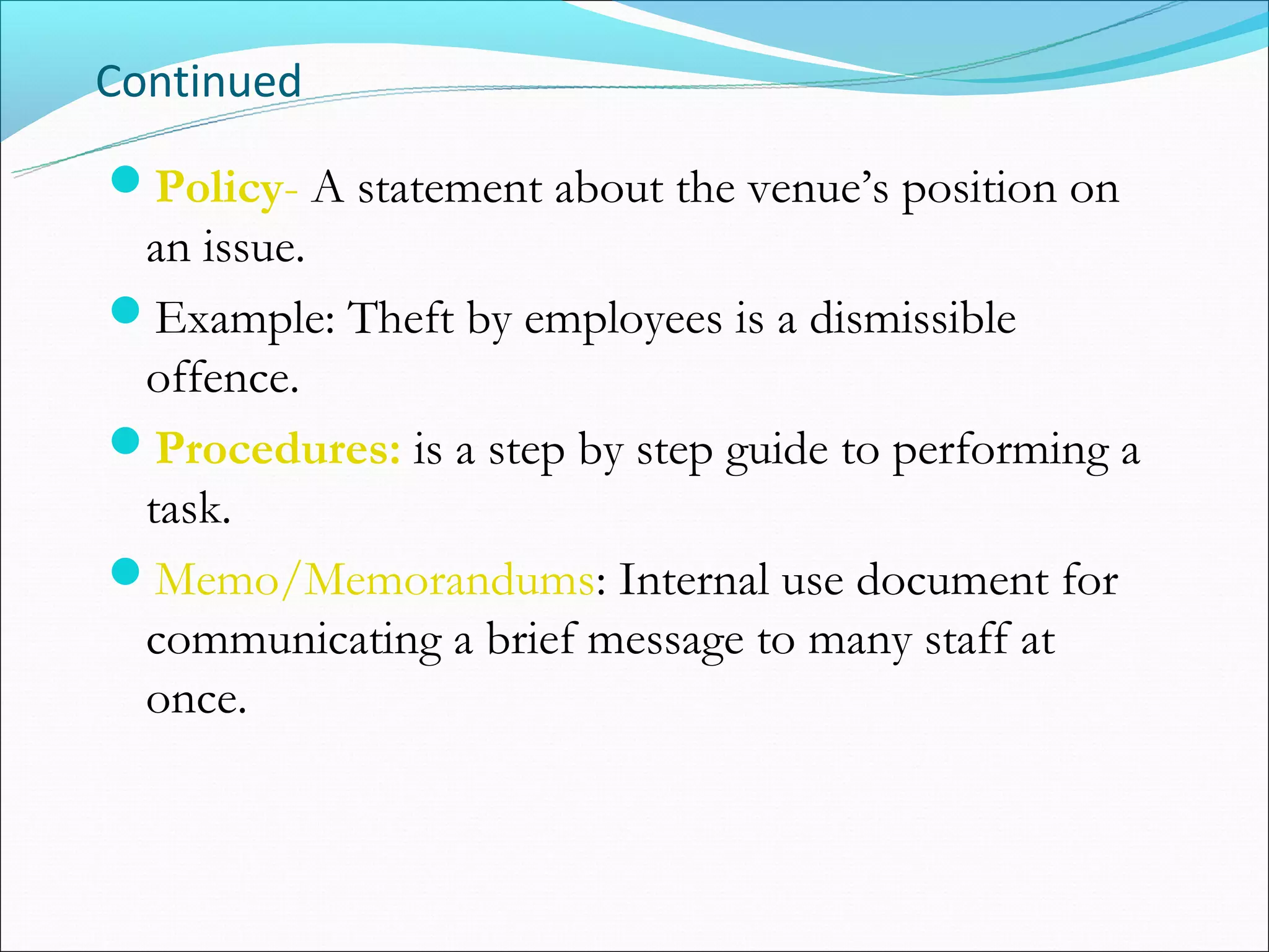 Continued

Policy- A statement about the venue’s position on
 an issue.
Example: Theft by employees is a dismissible
 offence.
Procedures: is a step by step guide to performing a
 task.
Memo/Memorandums: Internal use document for
 communicating a brief message to many staff at
 once.
 
