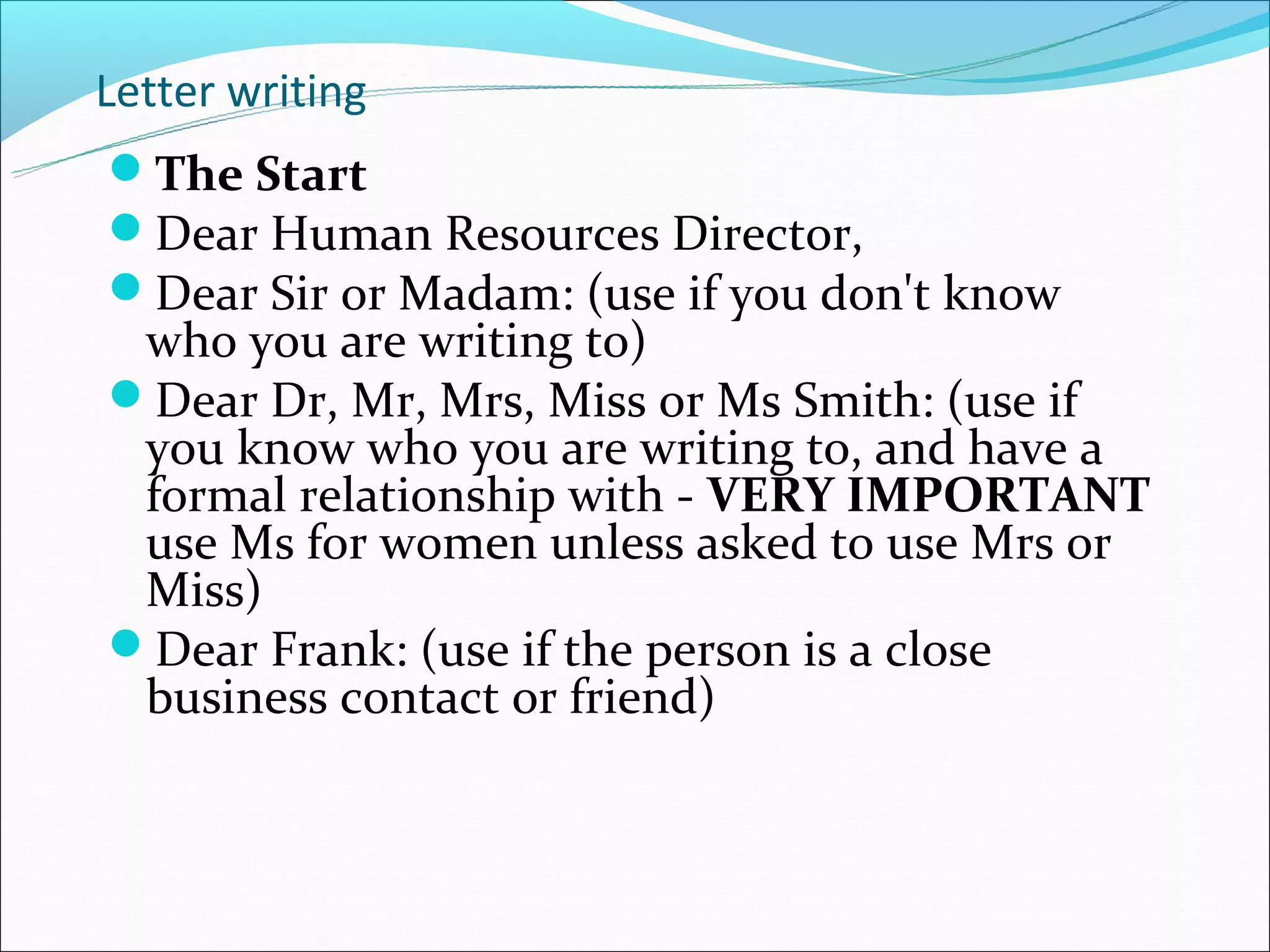 Letter writing
The Start
Dear Human Resources Director,
Dear Sir or Madam: (use if you don't know
 who you are writing to)
Dear Dr, Mr, Mrs, Miss or Ms Smith: (use if
 you know who you are writing to, and have a
 formal relationship with - VERY IMPORTANT
 use Ms for women unless asked to use Mrs or
 Miss)
Dear Frank: (use if the person is a close
 business contact or friend)
 