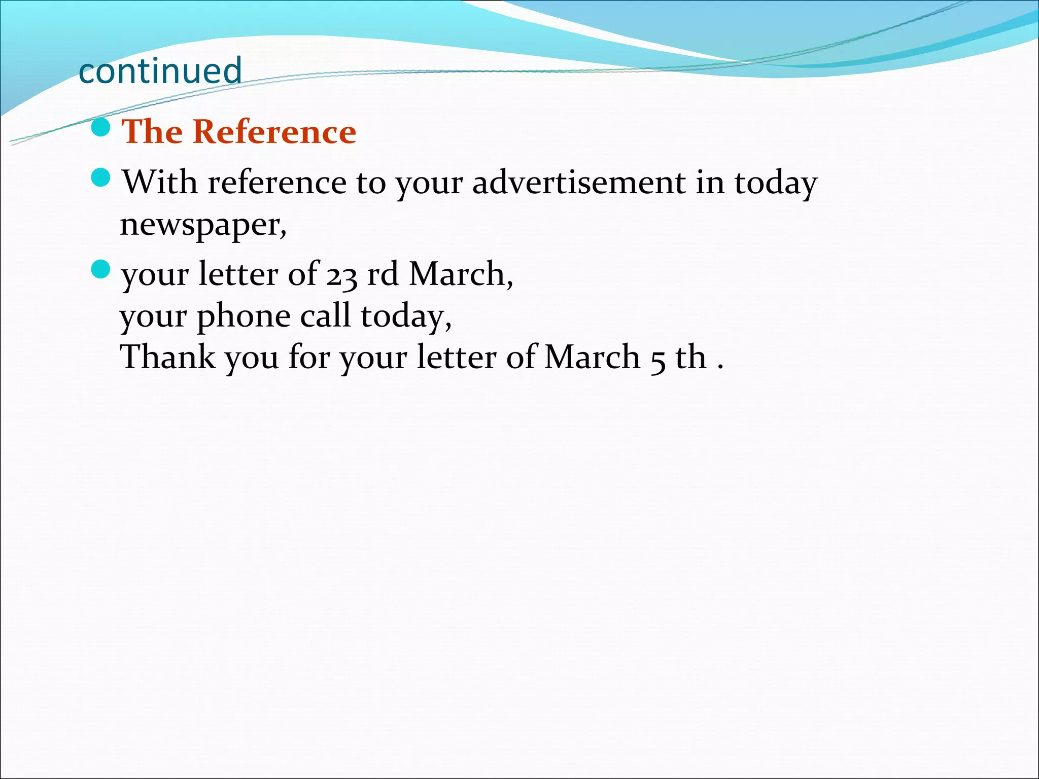 continued
The Reference
With reference to your advertisement in today
 newspaper,
your letter of 23 rd March,
 your phone call today,
 Thank you for your letter of March 5 th .
 