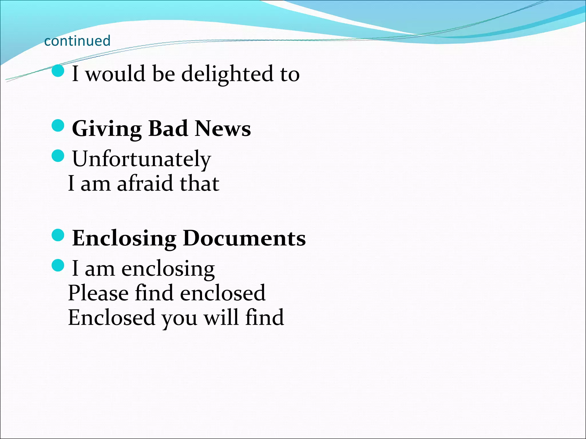 continued

I would be delighted to

Giving Bad News
Unfortunately
   I am afraid that

Enclosing Documents
I am enclosing
   Please find enclosed
   Enclosed you will find
 