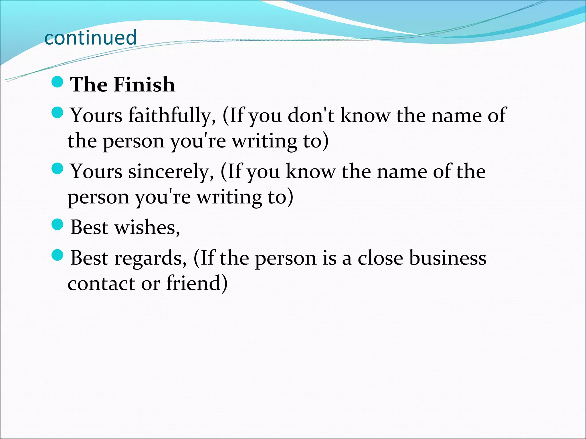 continued
The Finish
Yours faithfully, (If you don't know the name of
 the person you're writing to)
Yours sincerely, (If you know the name of the
 person you're writing to)
Best wishes,
Best regards, (If the person is a close business
 contact or friend)
 