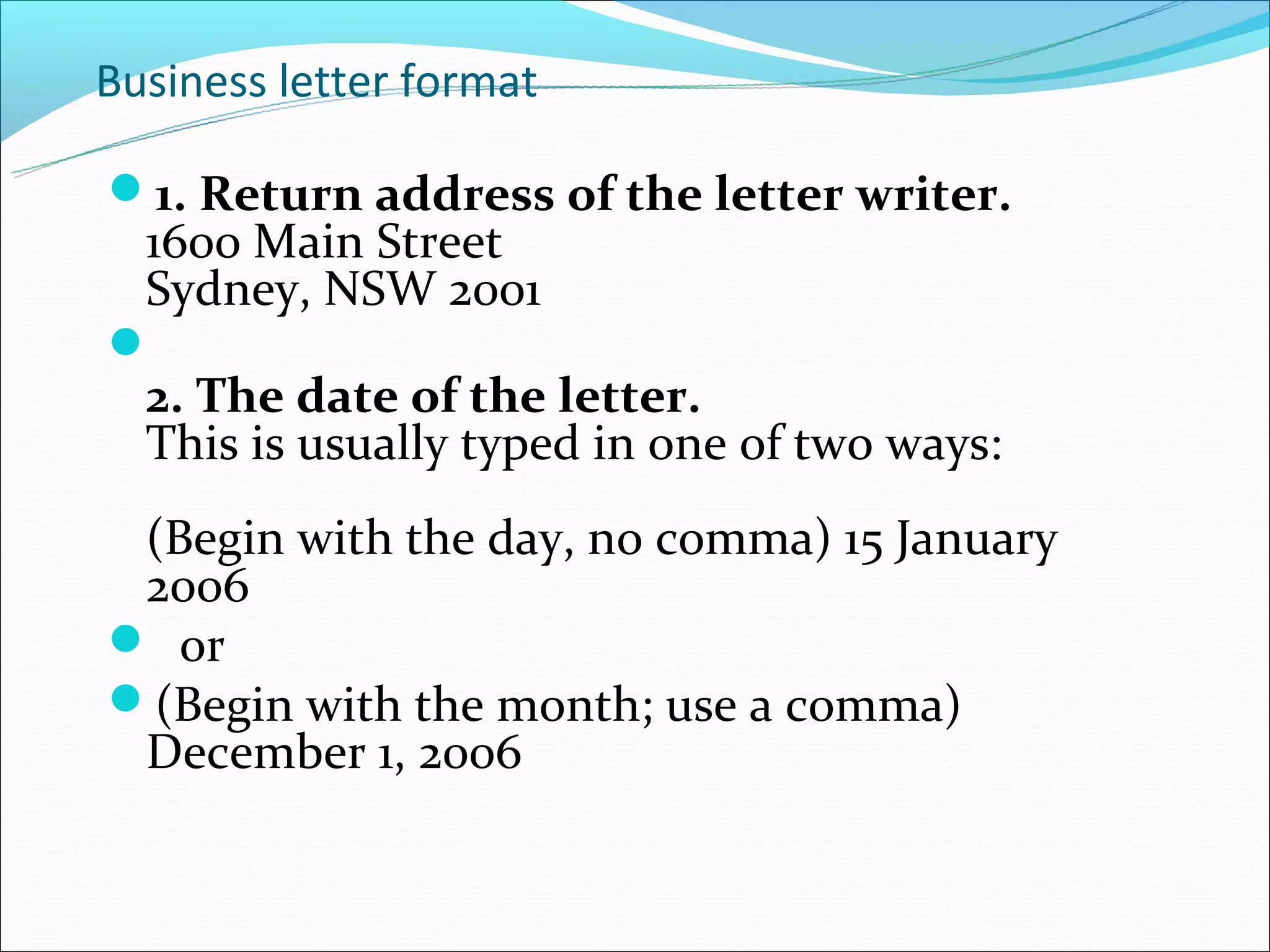 Business letter format

1. Return address of the letter writer.
 1600 Main Street
 Sydney, NSW 2001

 2. The date of the letter.
 This is usually typed in one of two ways:
 (Begin with the day, no comma) 15 January
 2006
 or
(Begin with the month; use a comma)
 December 1, 2006
 