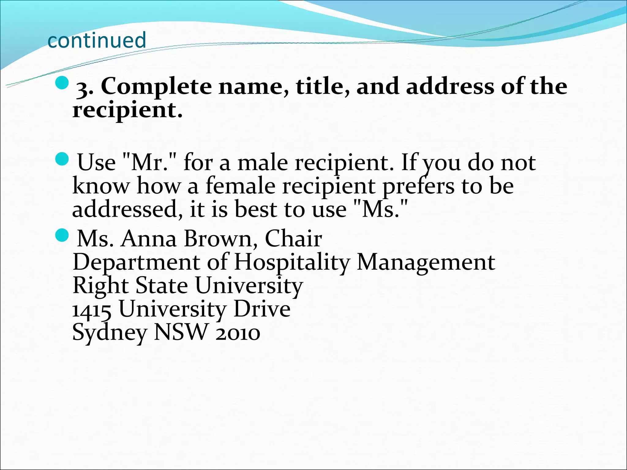 continued
3. Complete name, title, and address of the
  recipient.

Use "Mr." for a male recipient. If you do not
 know how a female recipient prefers to be
 addressed, it is best to use "Ms."
Ms. Anna Brown, Chair
 Department of Hospitality Management
 Right State University
 1415 University Drive
 Sydney NSW 2010
 