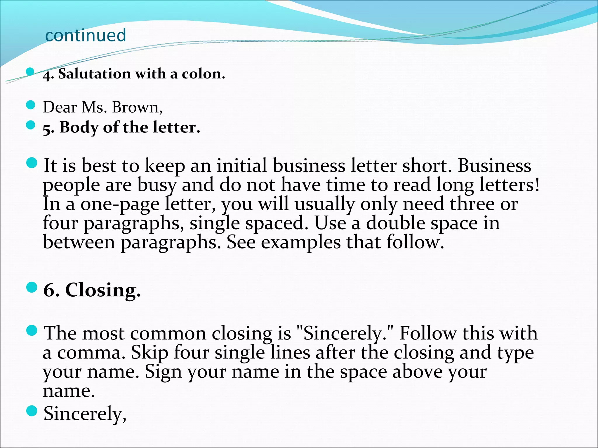 continued
 4. Salutation with a colon.

 Dear Ms. Brown,
 5. Body of the letter.

It is best to keep an initial business letter short. Business
  people are busy and do not have time to read long letters!
  In a one-page letter, you will usually only need three or
  four paragraphs, single spaced. Use a double space in
  between paragraphs. See examples that follow.

6. Closing.

The most common closing is "Sincerely." Follow this with
 a comma. Skip four single lines after the closing and type
 your name. Sign your name in the space above your
 name.
Sincerely,
 