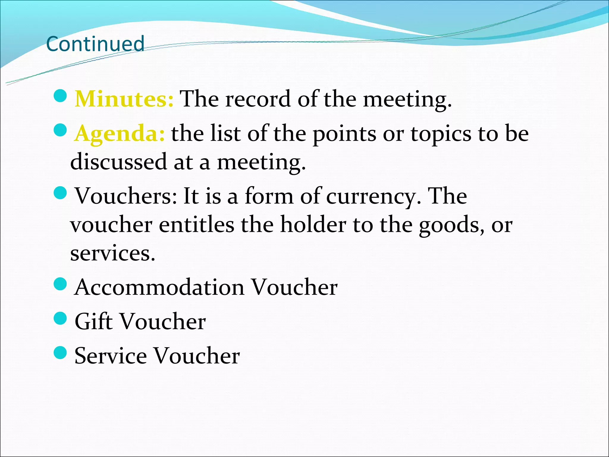 Continued

Minutes: The record of the meeting.
Agenda: the list of the points or topics to be
 discussed at a meeting.
Vouchers: It is a form of currency. The
 voucher entitles the holder to the goods, or
 services.
Accommodation Voucher
Gift Voucher
Service Voucher
 
