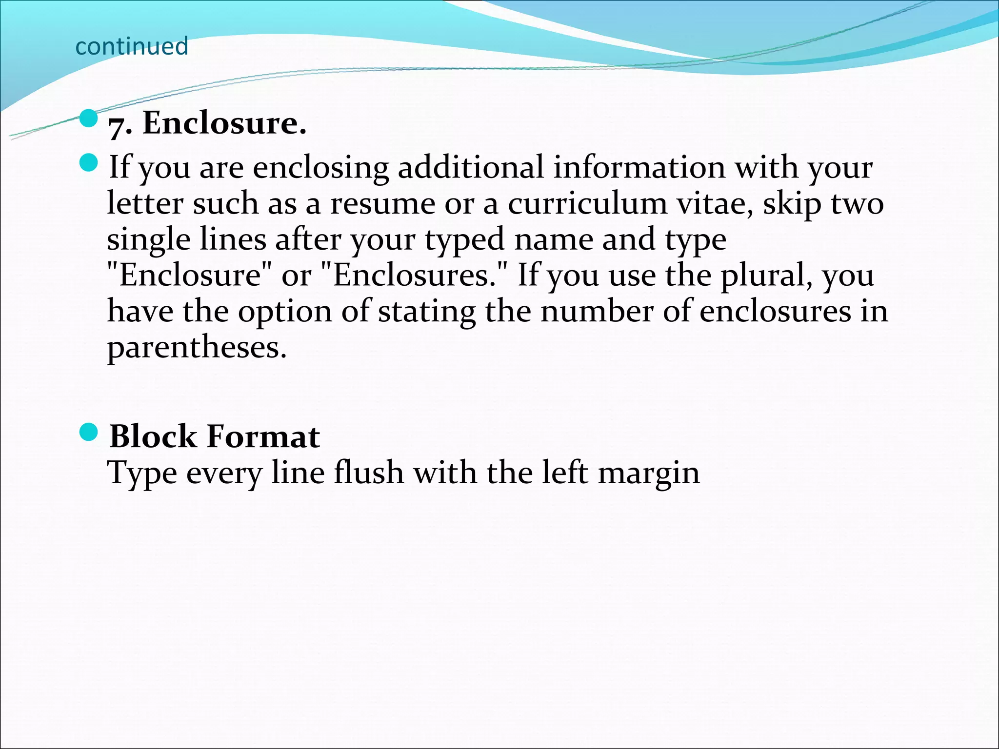 continued

7. Enclosure.
If you are enclosing additional information with your
  letter such as a resume or a curriculum vitae, skip two
  single lines after your typed name and type
  "Enclosure" or "Enclosures." If you use the plural, you
  have the option of stating the number of enclosures in
  parentheses.

Block Format
  Type every line flush with the left margin
 
