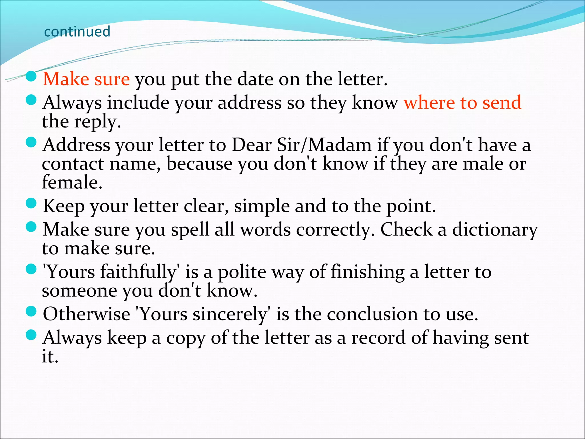 continued

Make sure you put the date on the letter.
Always include your address so they know where to send
 the reply.
Address your letter to Dear Sir/Madam if you don't have a
 contact name, because you don't know if they are male or
 female.
Keep your letter clear, simple and to the point.
Make sure you spell all words correctly. Check a dictionary
 to make sure.
'Yours faithfully' is a polite way of finishing a letter to
 someone you don't know.
Otherwise 'Yours sincerely' is the conclusion to use.
Always keep a copy of the letter as a record of having sent
 it.
 
