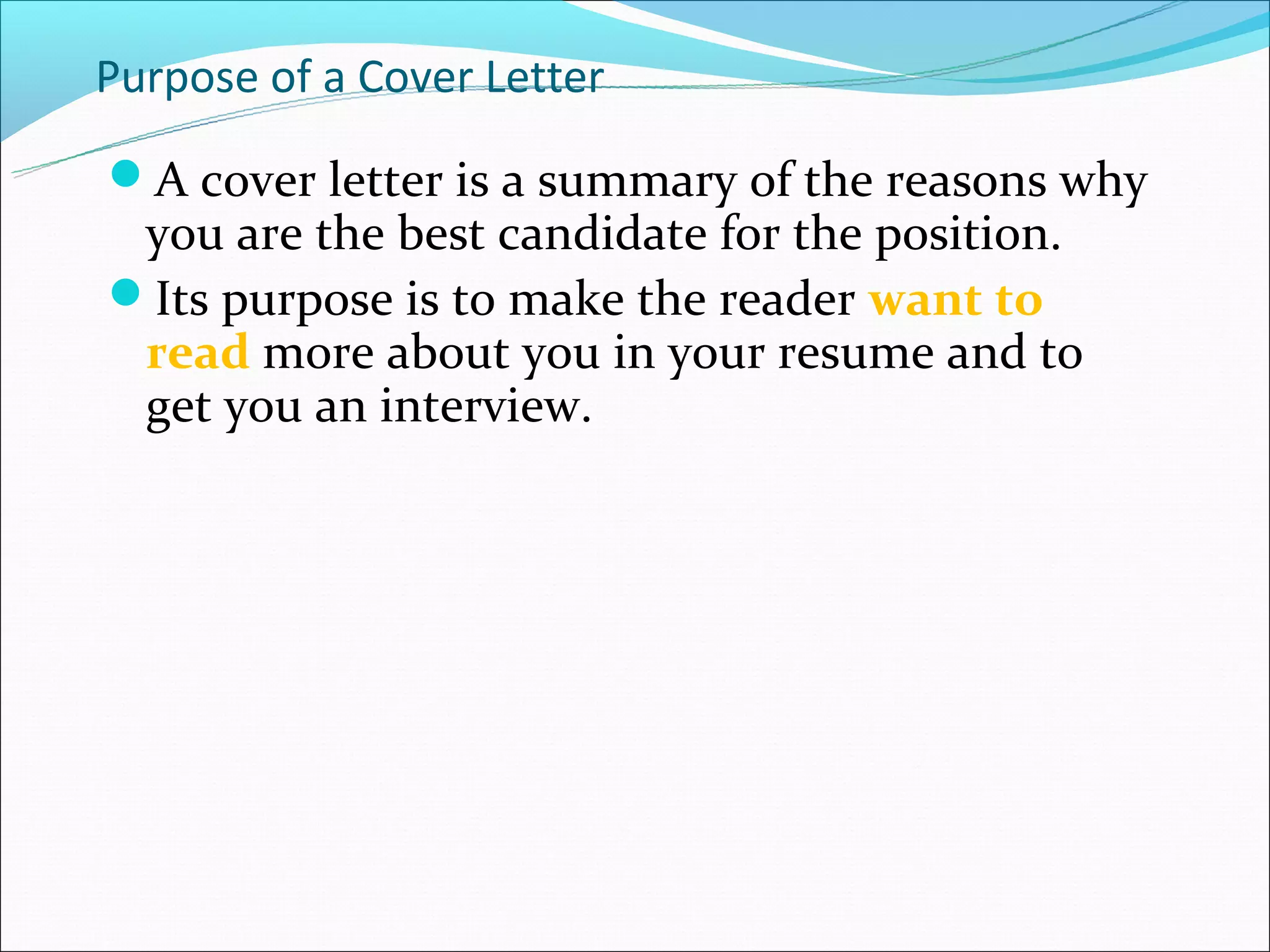 Purpose of a Cover Letter
A cover letter is a summary of the reasons why
 you are the best candidate for the position.
Its purpose is to make the reader want to
 read more about you in your resume and to
 get you an interview.
 