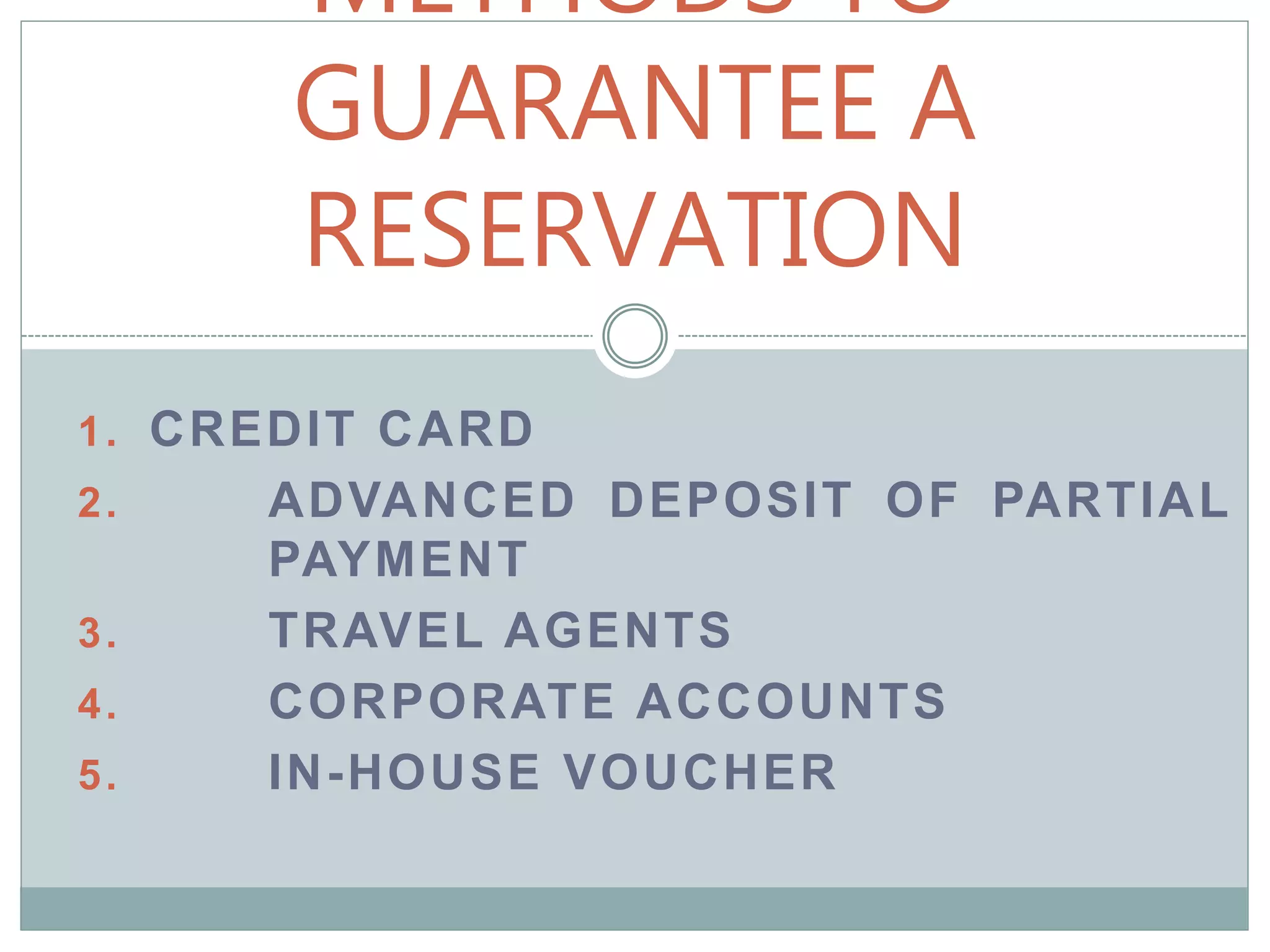 METHODS TO
GUARANTEE A
RESERVATION
1. CREDIT CARD
2. ADVANCED DEPOSIT OF PARTIAL
PAYMENT
3. TRAVEL AGENTS
4. CORPORATE ACCOUNTS
5. IN-HOUSE VOUCHER