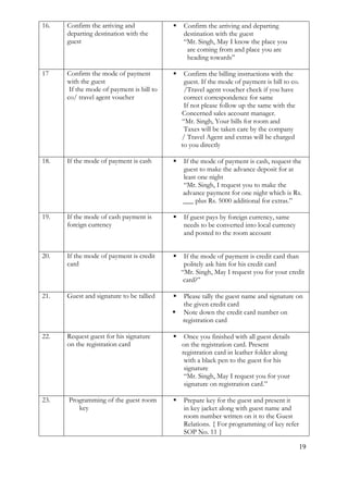 19
16. Confirm the arriving and
departing destination with the
guest
 Confirm the arriving and departing
destination with the guest
“Mr. Singh, May I know the place you
are coming from and place you are
heading towards”
17 Confirm the mode of payment
with the guest
If the mode of payment is bill to
co/ travel agent voucher
 Confirm the billing instructions with the
guest. If the mode of payment is bill to co.
/Travel agent voucher check if you have
correct correspondence for same
If not please follow up the same with the
Concerned sales account manager.
“Mr. Singh, Your bills for room and
Taxes will be taken care by the company
/ Travel Agent and extras will be charged
to you directly
18. If the mode of payment is cash  If the mode of payment is cash, request the
guest to make the advance deposit for at
least one night
“Mr. Singh, I request you to make the
advance payment for one night which is Rs.
___ plus Rs. 5000 additional for extras.”
19. If the mode of cash payment is
foreign currency
 If guest pays by foreign currency, same
needs to be converted into local currency
and posted to the room account
20. If the mode of payment is credit
card
 If the mode of payment is credit card than
politely ask him for his credit card
“Mr. Singh, May I request you for your credit
card?”
21. Guest and signature to be tallied  Please tally the guest name and signature on
the given credit card
 Note down the credit card number on
registration card
22. Request guest for his signature
on the registration card
 Once you finished with all guest details
on the registration card. Present
registration card in leather folder along
with a black pen to the guest for his
signature
“Mr. Singh, May I request you for your
signature on registration card.”
23. Programming of the guest room
key
 Prepare key for the guest and present it
in key jacket along with guest name and
room number written on it to the Guest
Relations. { For programming of key refer
SOP No. 11 }
 