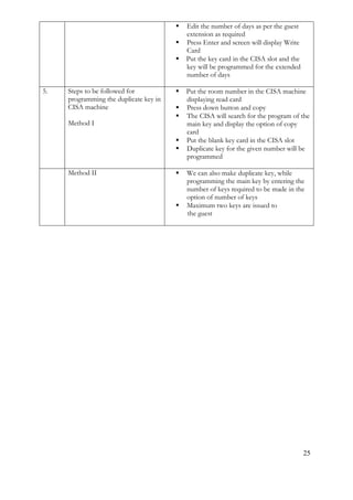 25
 Edit the number of days as per the guest
extension as required
 Press Enter and screen will display Write
Card
 Put the key card in the CISA slot and the
key will be programmed for the extended
number of days
5. Steps to be followed for
programming the duplicate key in
CISA machine
Method I
 Put the room number in the CISA machine
displaying read card
 Press down button and copy
 The CISA will search for the program of the
main key and display the option of copy
card
 Put the blank key card in the CISA slot
 Duplicate key for the given number will be
programmed
Method II  We can also make duplicate key, while
programming the main key by entering the
number of keys required to be made in the
option of number of keys
 Maximum two keys are issued to
the guest
 