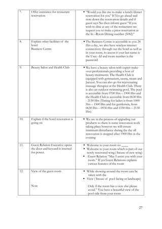 27
7. Offer assistance for restaurant
reservation
 “Would you like me to make a lunch/dinner
reservation for you” If Yes go ahead and
note down the reservation details and if
guest says No then inform guest “If you
wish to dine at any of the restaurants we
request you to make a prior reservation at
the In –Room Dining number (5082)”
8. Explain other facilities of the
hotel
Business Centre
 The Business Centre is accessible to you 24
Hrs a day, we also have wireless internet
connectivity through out the hotel as well as
in your room, to access it your last name is
the User –Id and room number is the
password
9. Beauty Salon and Health Club  We have a beauty salon with expert make-
over professionals providing a host of
beauty treatments. The Health Club is
equipped with gymnasium, sauna, steam and
Jacuzzi. You can also go for rejuvenating
massage therapies at the Health Club. There
is also an outdoor swimming pool. The pool
is accessible from 0700 Hrs – 1900 Hrs and
the Health Club is accessible from 0630 Hrs
- 2130 Hrs (Timing for ladies is from 1000
Hrs – 1500 Hrs and for gentlemen, from
0630 Hrs – 0930 Hrs and 1530 Hrs – 2130
Hrs)
10. Explain if the hotel renovation is
going on
 We are in the process of upgrading our
products so there is some renovation work
taking place however we will ensure
minimum disturbance during the day all
renovation is stopped after 1900 Hrs in the
evening
11. Guest Relation Executive opens
the door and keycard is inserted
for power.
 Welcome to your room no ____
 Welcome to your room which is part of our
newly renovated wing.( Incase of new wing)
 Guest Relation “May I assist you with your
room.” If yes Guest Relations explains
various features of the room
12. View of the guest room
Note
 While showing around the room care be
taken with the
 View ( Incase of pool facing or landscape)
Only if the room has a view else please
avoid.” You have a beautiful view of the
pool side from your room
 