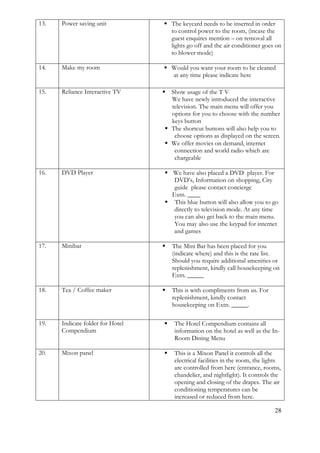 28
13. Power saving unit  The keycard needs to be inserted in order
to control power to the room, (incase the
guest enquires mention – on removal all
lights go off and the air conditioner goes on
to blower mode)
14. Make my room  Would you want your room to be cleaned
at any time please indicate here
15. Reliance Interactive TV  Show usage of the T V
We have newly introduced the interactive
television. The main menu will offer you
options for you to choose with the number
keys button
 The shortcut buttons will also help you to
choose options as displayed on the screen.
 We offer movies on demand, internet
connection and world radio which are
chargeable
16. DVD Player  We have also placed a DVD player. For
DVD’s, Information on shopping, City
guide please contact concierge
Extn. ____
 This blue button will also allow you to go
directly to television mode. At any time
you can also get back to the main menu.
You may also use the keypad for internet
and games
17. Minibar  The Mini Bar has been placed for you
(indicate where) and this is the rate list.
Should you require additional amenities or
replenishment, kindly call housekeeping on
Extn. _____
18. Tea / Coffee maker  This is with compliments from us. For
replenishment, kindly contact
housekeeping on Extn. _____.
19. Indicate folder for Hotel
Compendium
 The Hotel Compendium contains all
information on the hotel as well as the In-
Room Dining Menu
20. Mixon panel  This is a Mixon Panel it controls all the
electrical facilities in the room, the lights
are controlled from here (entrance, rooms,
chandelier, and nightlight). It controls the
opening and closing of the drapes. The air
conditioning temperatures can be
increased or reduced from here.
 