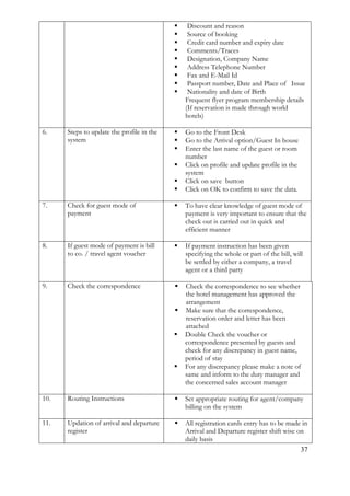 37
 Discount and reason
 Source of booking
 Credit card number and expiry date
 Comments/Traces
 Designation, Company Name
 Address Telephone Number
 Fax and E-Mail Id
 Passport number, Date and Place of Issue
 Nationality and date of Birth
 Frequent flyer program membership details
(If reservation is made through world
hotels)
6. Steps to update the profile in the
system
 Go to the Front Desk
 Go to the Arrival option/Guest In house
 Enter the last name of the guest or room
number
 Click on profile and update profile in the
system
 Click on save button
 Click on OK to confirm to save the data.
7. Check for guest mode of
payment
 To have clear knowledge of guest mode of
payment is very important to ensure that the
check out is carried out in quick and
efficient manner
8. If guest mode of payment is bill
to co. / travel agent voucher
 If payment instruction has been given
specifying the whole or part of the bill, will
be settled by either a company, a travel
agent or a third party
9. Check the correspondence  Check the correspondence to see whether
the hotel management has approved the
arrangement
 Make sure that the correspondence,
reservation order and letter has been
attached
 Double Check the voucher or
correspondence presented by guests and
check for any discrepancy in guest name,
period of stay
 For any discrepancy please make a note of
same and inform to the duty manager and
the concerned sales account manager
10. Routing Instructions  Set appropriate routing for agent/company
billing on the system
11. Updation of arrival and departure
register
 All registration cards entry has to be made in
Arrival and Departure register shift wise on
daily basis
 