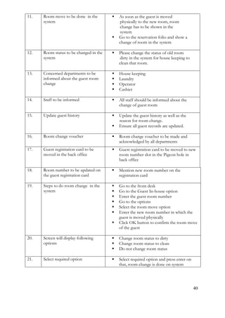 40
11. Room move to be done in the
system
 As soon as the guest is moved
physically to the new room, room
change has to be shown in the
system
 Go to the reservation folio and show a
change of room in the system
12. Room status to be changed in the
system
 Please change the status of old room
dirty in the system for house keeping to
clean that room.
13. Concerned departments to be
informed about the guest room
change
 House keeping
 Laundry
 Operator
 Cashier
14. Staff to be informed  All staff should be informed about the
change of guest room
15. Update guest history  Update the guest history as well as the
reason for room change.
 Ensure all guest records are updated.
16. Room change voucher  Room change voucher to be made and
acknowledged by all departments
17. Guest registration card to be
moved in the back office
 Guest registration card to be moved to new
room number slot in the Pigeon hole in
back office
18. Room number to be updated on
the guest registration card
 Mention new room number on the
registration card
19. Steps to do room change in the
system
 Go to the front desk
 Go to the Guest In-house option
 Enter the guest room number
 Go to the options
 Select the room move option
 Enter the new room number in which the
guest is moved physically
 Click OK button to confirm the room move
of the guest
20. Screen will display following
options
 Change room status to dirty
 Change room status to clean
 Do not change room status
21. Select required option  Select required option and press enter on
that, room change is done on system
 