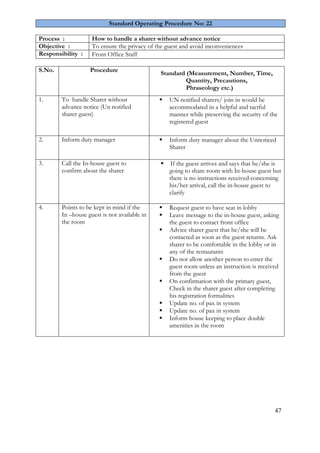 47
Standard Operating Procedure No: 22
Process : How to handle a sharer without advance notice
Objective : To ensure the privacy of the guest and avoid inconveniences
Responsibility : Front Office Staff
S.No. Procedure
Standard (Measurement, Number, Time,
Quantity, Precautions,
Phraseology etc.)
1. To handle Sharer without
advance notice (Un notified
sharer guest)
 UN notified sharers/ join in would be
accommodated in a helpful and tactful
manner while preserving the security of the
registered guest
2. Inform duty manager  Inform duty manager about the Unnoticed
Sharer
3. Call the In-house guest to
confirm about the sharer
 If the guest arrives and says that he/she is
going to share room with In-house guest but
there is no instructions received concerning
his/her arrival, call the in-house guest to
clarify
4. Points to be kept in mind if the
In –house guest is not available in
the room
 Request guest to have seat in lobby
 Leave message to the in-house guest, asking
the guest to contact front office
 Advice sharer guest that he/she will be
contacted as soon as the guest returns. Ask
sharer to be comfortable in the lobby or in
any of the restaurants
 Do not allow another person to enter the
guest room unless an instruction is received
from the guest
 On confirmation with the primary guest,
Check in the sharer guest after completing
his registration formalities
 Update no. of pax in system
 Update no. of pax in system
 Inform house keeping to place double
amenities in the room
 