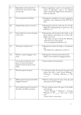 7
8. Registration card is printed on
arrival if the reservation is made
on same day
 Guest registration card is to be printed on
arrival if registration card is not printed
earlier, which may happen if the reservation is
made on same day
9. Guest registration formalities  Receptionist completes the guest registration
formalities. {For registration refer SOP No:8
& 9}
10. Programming of guest room key  Receptionist will then make the key for Mr.
Singh.{For Programming of guest key refer
SOP No: 11 }
11. Guest relations to escort the guest
to his room
 Receptionist will introduce Mr. Singh to the
guest relations and request her to escort Mr.
Singh to his room
“Mr. Singh, my guest relations Ms. Bhumika
will escort you to your room.”
{ For escorting refer SOP NO. 12}
12. Wish guest a pleasant stay  Receptionist wishes Mr Singh a very pleasant
stay
“Mr. Singh, have a pleasant stay with us”
13. Delivery of guest baggage to the
room
 Receptionist will inform the bell boy Mr.
Singh’s room number for baggage delivery
Case study of a first time visit
guest on arrival when guest
relations meets the guest in the
lobby
 Guest reaches the hotel porch
1. Doormen greets the guest  A doorman opens the door for the guest and
wishes him with a smile “Good Morning /
Afternoon / Evening, Welcome to The
_____.”
2. Bellboy greets the guest and offers
baggage assistance
 Bell boy wishes guest the time of the day and
assist guest with his baggage
3. Guest relations greets the guest in
the lobby and offers assistance
 Guest relations meets the guest in the lobby
and wish him
“Good Morning / Afternoon / Evening,
Welcome to The ____” How may I assist
you?”
Guest: I have a reservation
 