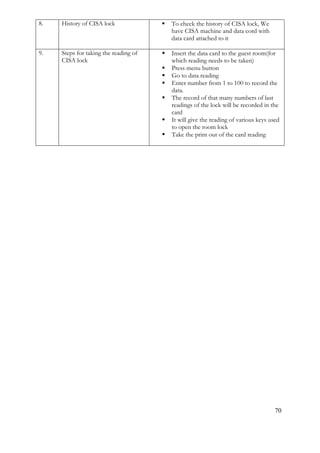 70
8. History of CISA lock  To check the history of CISA lock, We
have CISA machine and data cord with
data card attached to it
9. Steps for taking the reading of
CISA lock
 Insert the data card to the guest room(for
which reading needs to be taken)
 Press menu button
 Go to data reading
 Enter number from 1 to 100 to record the
data.
 The record of that many numbers of last
readings of the lock will be recorded in the
card
 It will give the reading of various keys used
to open the room lock
 Take the print out of the card reading
 