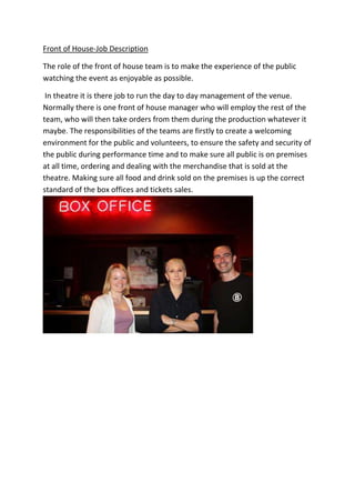 Front of House-Job Description
The role of the front of house team is to make the experience of the public
watching the event as enjoyable as possible.
In theatre it is there job to run the day to day management of the venue.
Normally there is one front of house manager who will employ the rest of the
team, who will then take orders from them during the production whatever it
maybe. The responsibilities of the teams are firstly to create a welcoming
environment for the public and volunteers, to ensure the safety and security of
the public during performance time and to make sure all public is on premises
at all time, ordering and dealing with the merchandise that is sold at the
theatre. Making sure all food and drink sold on the premises is up the correct
standard of the box offices and tickets sales.

 