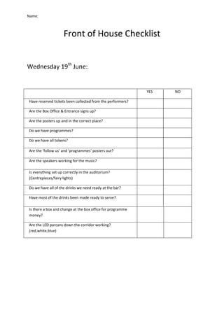 Name:
Front of House Checklist
Wednesday 19th
June:
YES NO
Have reserved tickets been collected from the performers?
Are the Box Office & Entrance signs up?
Are the posters up and in the correct place?
Do we have programmes?
Do we have all tokens?
Are the ‘follow us’ and ‘programmes’ posters out?
Are the speakers working for the music?
Is everything set up correctly in the auditorium?
(Centrepieces/fairy lights)
Do we have all of the drinks we need ready at the bar?
Have most of the drinks been made ready to serve?
Is there a box and change at the box office for programme
money?
Are the LED parcans down the corridor working?
(red,white,blue)
 