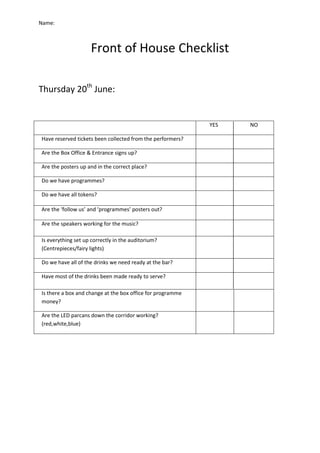 Name:
Front of House Checklist
Thursday 20th
June:
YES NO
Have reserved tickets been collected from the performers?
Are the Box Office & Entrance signs up?
Are the posters up and in the correct place?
Do we have programmes?
Do we have all tokens?
Are the ‘follow us’ and ‘programmes’ posters out?
Are the speakers working for the music?
Is everything set up correctly in the auditorium?
(Centrepieces/fairy lights)
Do we have all of the drinks we need ready at the bar?
Have most of the drinks been made ready to serve?
Is there a box and change at the box office for programme
money?
Are the LED parcans down the corridor working?
(red,white,blue)
 