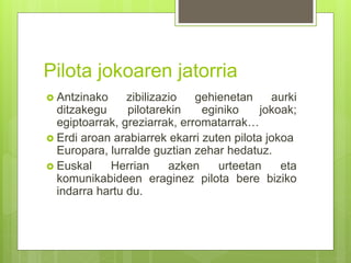 Pilota jokoaren jatorria
 Antzinako zibilizazio gehienetan aurki
ditzakegu pilotarekin eginiko jokoak;
egiptoarrak, greziarrak, erromatarrak…
 Erdi aroan arabiarrek ekarri zuten pilota jokoa
Europara, lurralde guztian zehar hedatuz.
 Euskal Herrian azken urteetan eta
komunikabideen eraginez pilota bere biziko
indarra hartu du.
 
