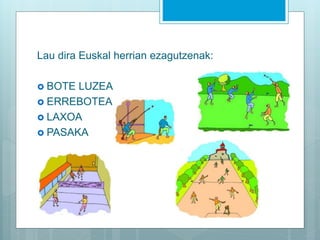 Lau dira Euskal herrian ezagutzenak:
 BOTE LUZEA
 ERREBOTEA
 LAXOA
 PASAKA
 