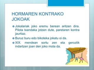HORMAREN KONTRAKO
JOKOAK
 Jokalariak joko eremu berean aritzen dira.
Pilota txandaka jotzen dute, paretaren kontra
jaurtiaz.
 Buruz buru edo bikoteka jokatu oi da.
 XIX. mendean sortu zen eta geroztik
indartzen joan den joko mota da.
 