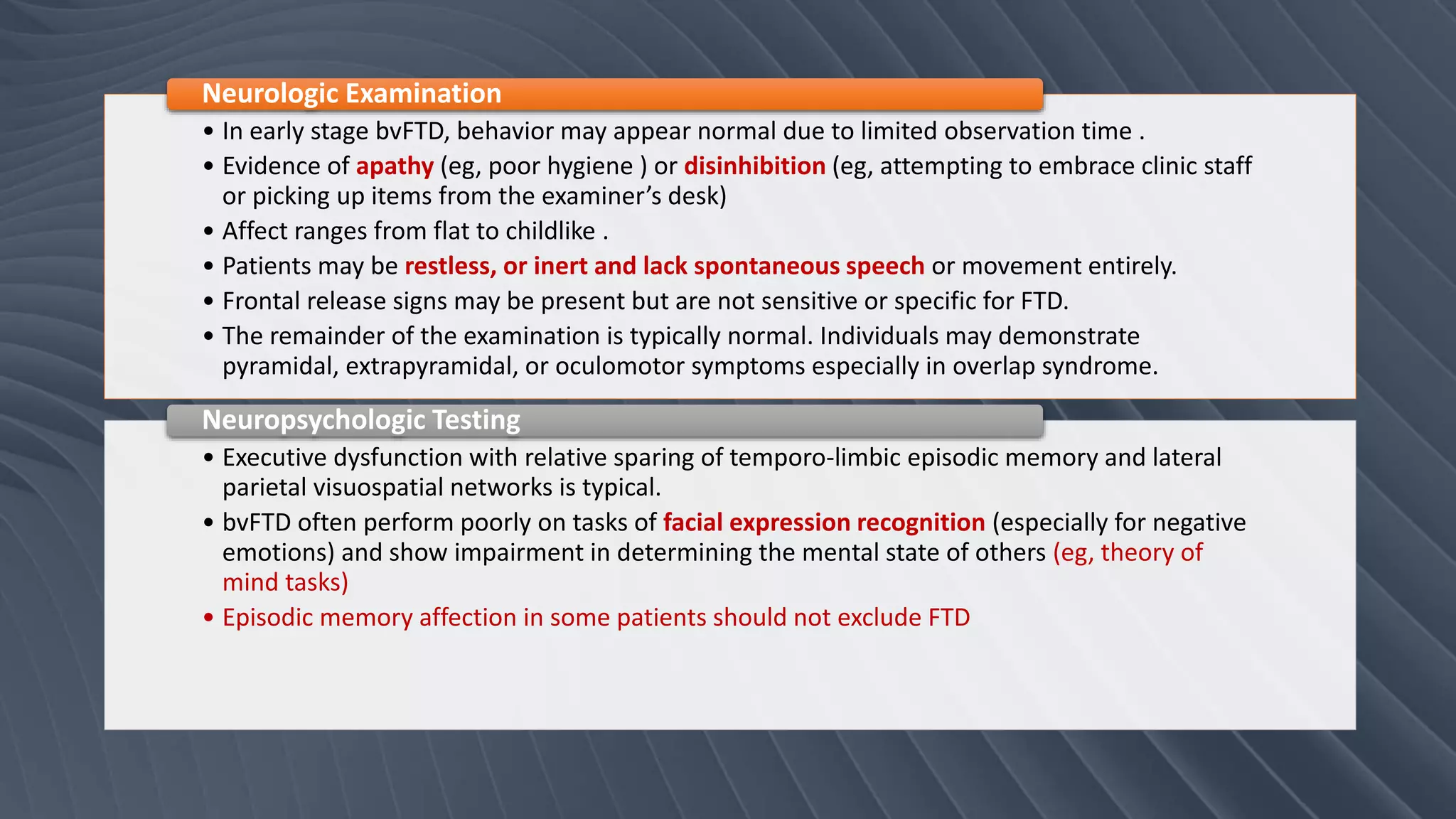 • In early stage bvFTD, behavior may appear normal due to limited observation time .
• Evidence of apathy (eg, poor hygiene ) or disinhibition (eg, attempting to embrace clinic staff
or picking up items from the examiner’s desk)
• Affect ranges from flat to childlike .
• Patients may be restless, or inert and lack spontaneous speech or movement entirely.
• Frontal release signs may be present but are not sensitive or specific for FTD.
• The remainder of the examination is typically normal. Individuals may demonstrate
pyramidal, extrapyramidal, or oculomotor symptoms especially in overlap syndrome.
Neurologic Examination
• Executive dysfunction with relative sparing of temporo-limbic episodic memory and lateral
parietal visuospatial networks is typical.
• bvFTD often perform poorly on tasks of facial expression recognition (especially for negative
emotions) and show impairment in determining the mental state of others (eg, theory of
mind tasks)
• Episodic memory affection in some patients should not exclude FTD
Neuropsychologic Testing
 