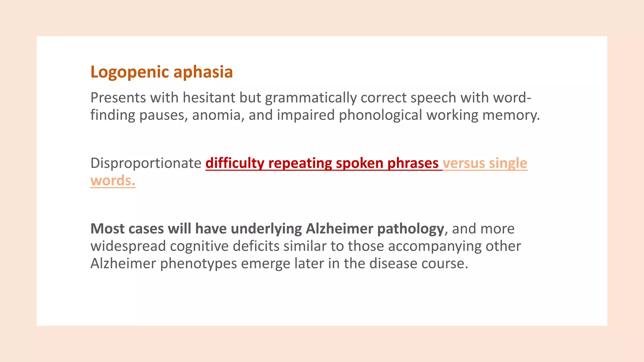 Logopenic aphasia
Presents with hesitant but grammatically correct speech with word-
finding pauses, anomia, and impaired phonological working memory.
Disproportionate difficulty repeating spoken phrases versus single
words.
Most cases will have underlying Alzheimer pathology, and more
widespread cognitive deficits similar to those accompanying other
Alzheimer phenotypes emerge later in the disease course.
 
