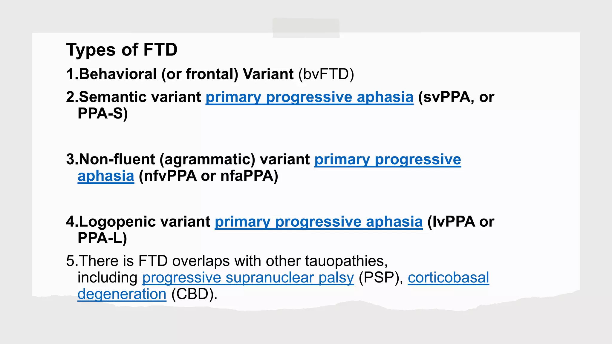 Types of FTD
1.Behavioral (or frontal) Variant (bvFTD)
2.Semantic variant primary progressive aphasia (svPPA, or
PPA-S)
3.Non-fluent (agrammatic) variant primary progressive
aphasia (nfvPPA or nfaPPA)
4.Logopenic variant primary progressive aphasia (lvPPA or
PPA-L)
5.There is FTD overlaps with other tauopathies,
including progressive supranuclear palsy (PSP), corticobasal
degeneration (CBD).
 