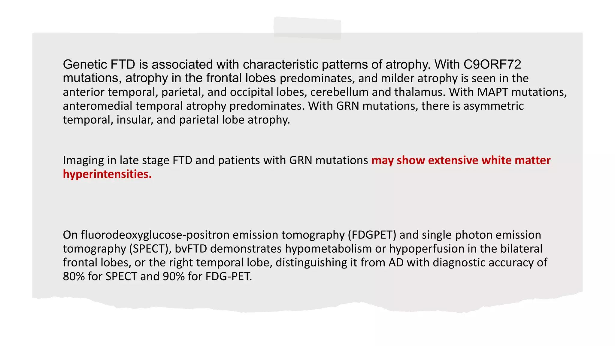 Genetic FTD is associated with characteristic patterns of atrophy. With C9ORF72
mutations, atrophy in the frontal lobes predominates, and milder atrophy is seen in the
anterior temporal, parietal, and occipital lobes, cerebellum and thalamus. With MAPT mutations,
anteromedial temporal atrophy predominates. With GRN mutations, there is asymmetric
temporal, insular, and parietal lobe atrophy.
Imaging in late stage FTD and patients with GRN mutations may show extensive white matter
hyperintensities.
On fluorodeoxyglucose-positron emission tomography (FDGPET) and single photon emission
tomography (SPECT), bvFTD demonstrates hypometabolism or hypoperfusion in the bilateral
frontal lobes, or the right temporal lobe, distinguishing it from AD with diagnostic accuracy of
80% for SPECT and 90% for FDG-PET.
 