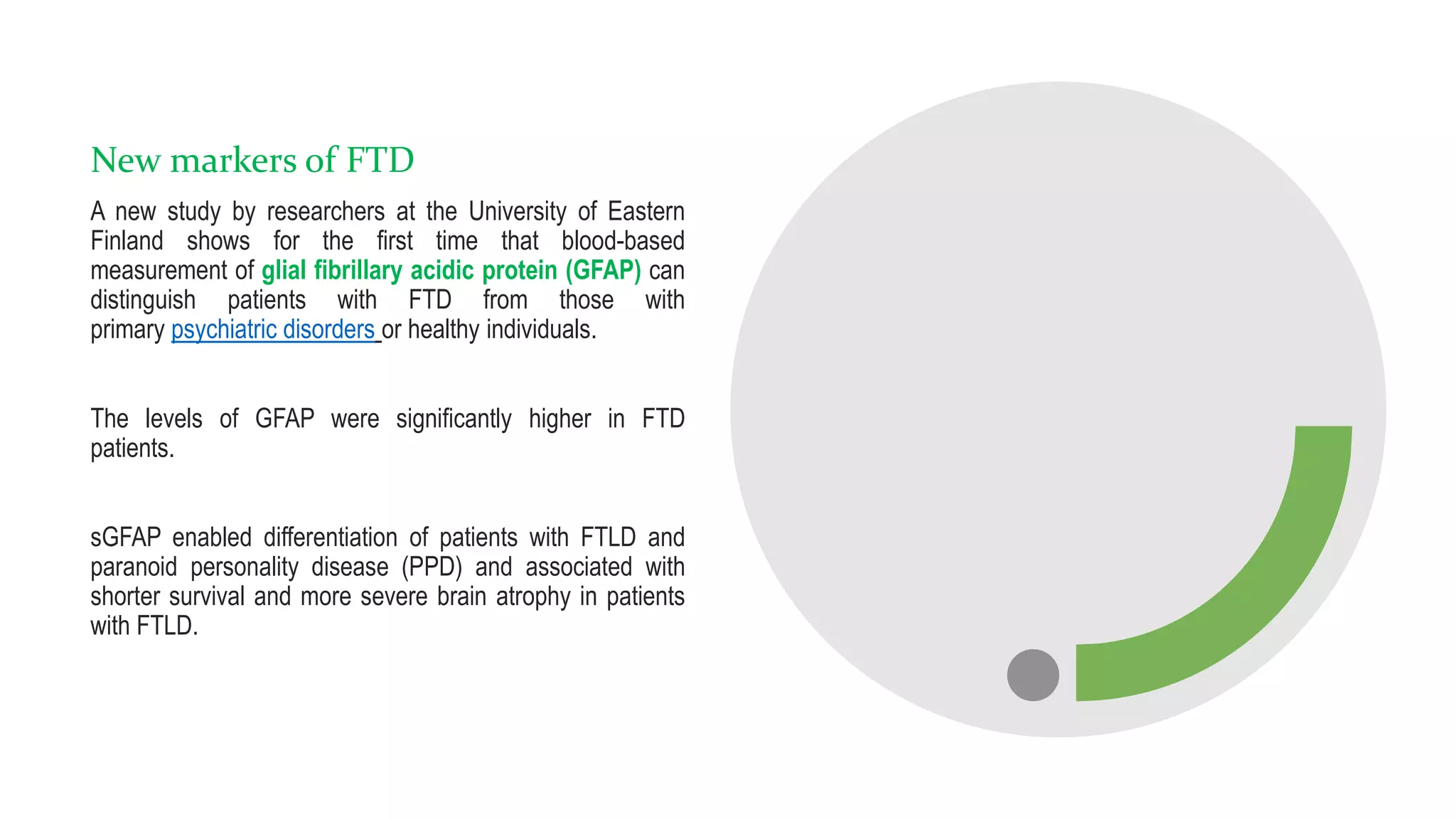 New markers of FTD
A new study by researchers at the University of Eastern
Finland shows for the first time that blood-based
measurement of glial fibrillary acidic protein (GFAP) can
distinguish patients with FTD from those with
primary psychiatric disorders or healthy individuals.
The levels of GFAP were significantly higher in FTD
patients.
sGFAP enabled differentiation of patients with FTLD and
paranoid personality disease (PPD) and associated with
shorter survival and more severe brain atrophy in patients
with FTLD.
 