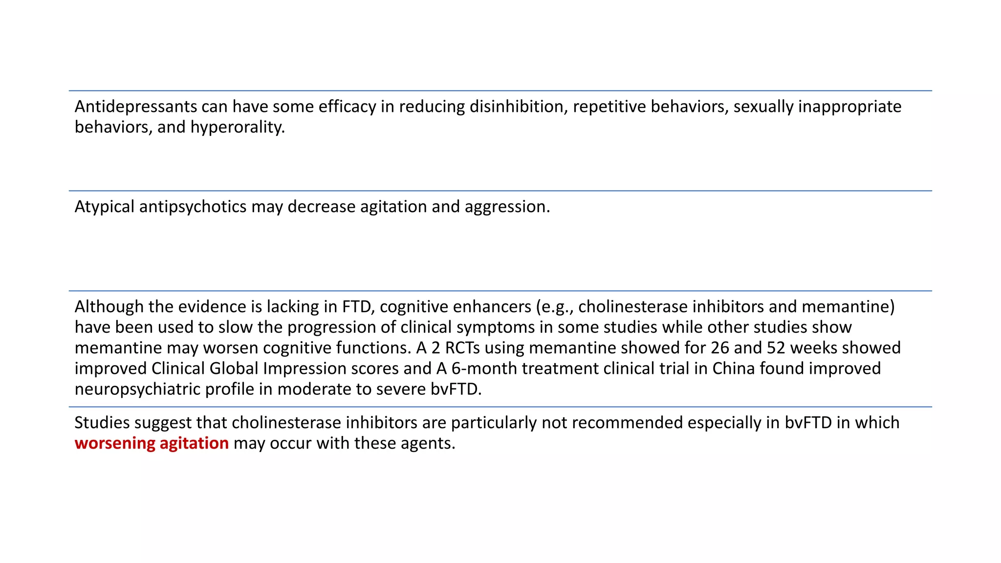 Antidepressants can have some efficacy in reducing disinhibition, repetitive behaviors, sexually inappropriate
behaviors, and hyperorality.
Atypical antipsychotics may decrease agitation and aggression.
Although the evidence is lacking in FTD, cognitive enhancers (e.g., cholinesterase inhibitors and memantine)
have been used to slow the progression of clinical symptoms in some studies while other studies show
memantine may worsen cognitive functions. A 2 RCTs using memantine showed for 26 and 52 weeks showed
improved Clinical Global Impression scores and A 6-month treatment clinical trial in China found improved
neuropsychiatric profile in moderate to severe bvFTD.
Studies suggest that cholinesterase inhibitors are particularly not recommended especially in bvFTD in which
worsening agitation may occur with these agents.
 