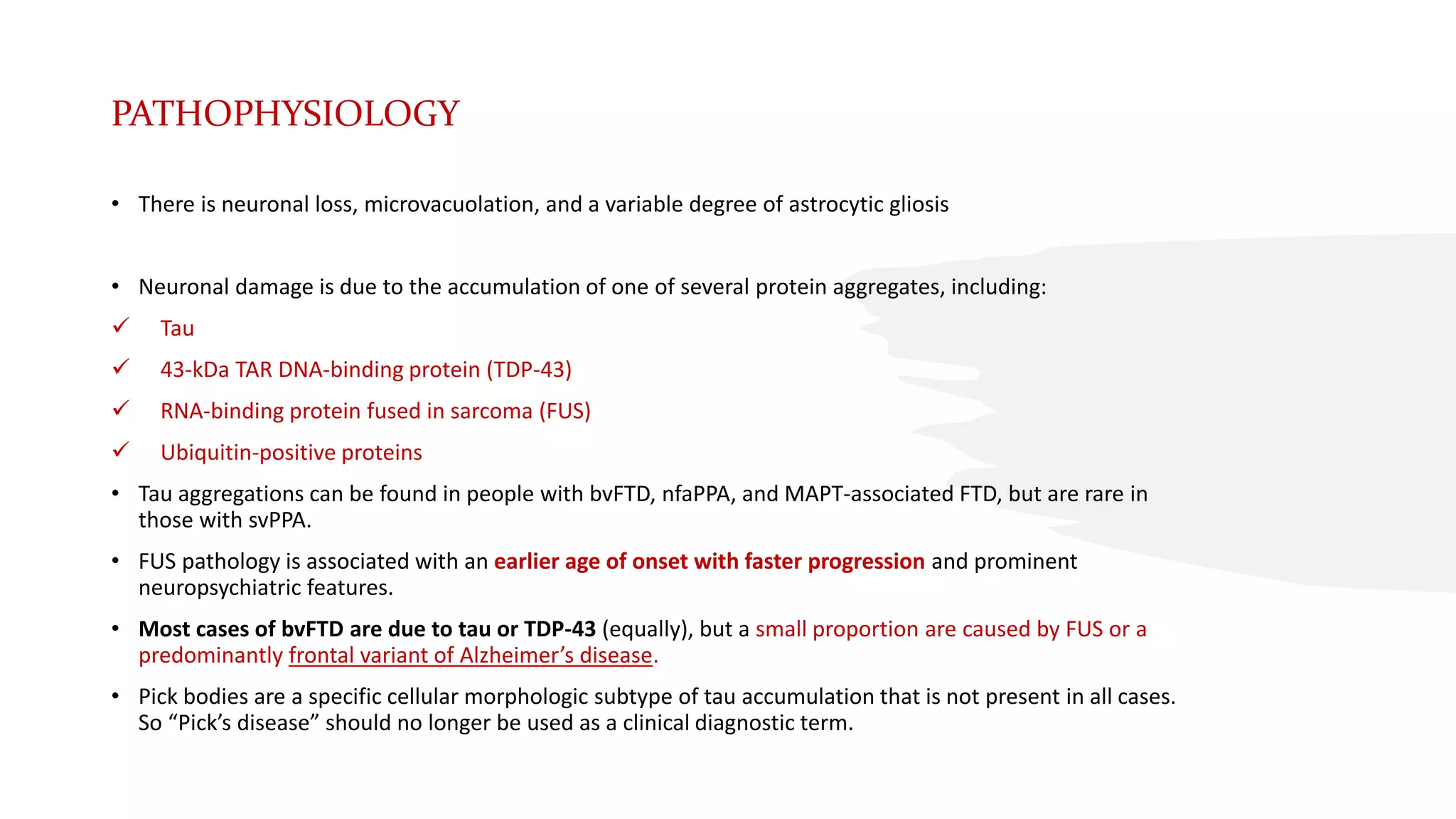 PATHOPHYSIOLOGY
• There is neuronal loss, microvacuolation, and a variable degree of astrocytic gliosis
• Neuronal damage is due to the accumulation of one of several protein aggregates, including:
 Tau
 43-kDa TAR DNA-binding protein (TDP-43)
 RNA-binding protein fused in sarcoma (FUS)
 Ubiquitin-positive proteins
• Tau aggregations can be found in people with bvFTD, nfaPPA, and MAPT-associated FTD, but are rare in
those with svPPA.
• FUS pathology is associated with an earlier age of onset with faster progression and prominent
neuropsychiatric features.
• Most cases of bvFTD are due to tau or TDP-43 (equally), but a small proportion are caused by FUS or a
predominantly frontal variant of Alzheimer’s disease.
• Pick bodies are a specific cellular morphologic subtype of tau accumulation that is not present in all cases.
So “Pick’s disease” should no longer be used as a clinical diagnostic term.
 